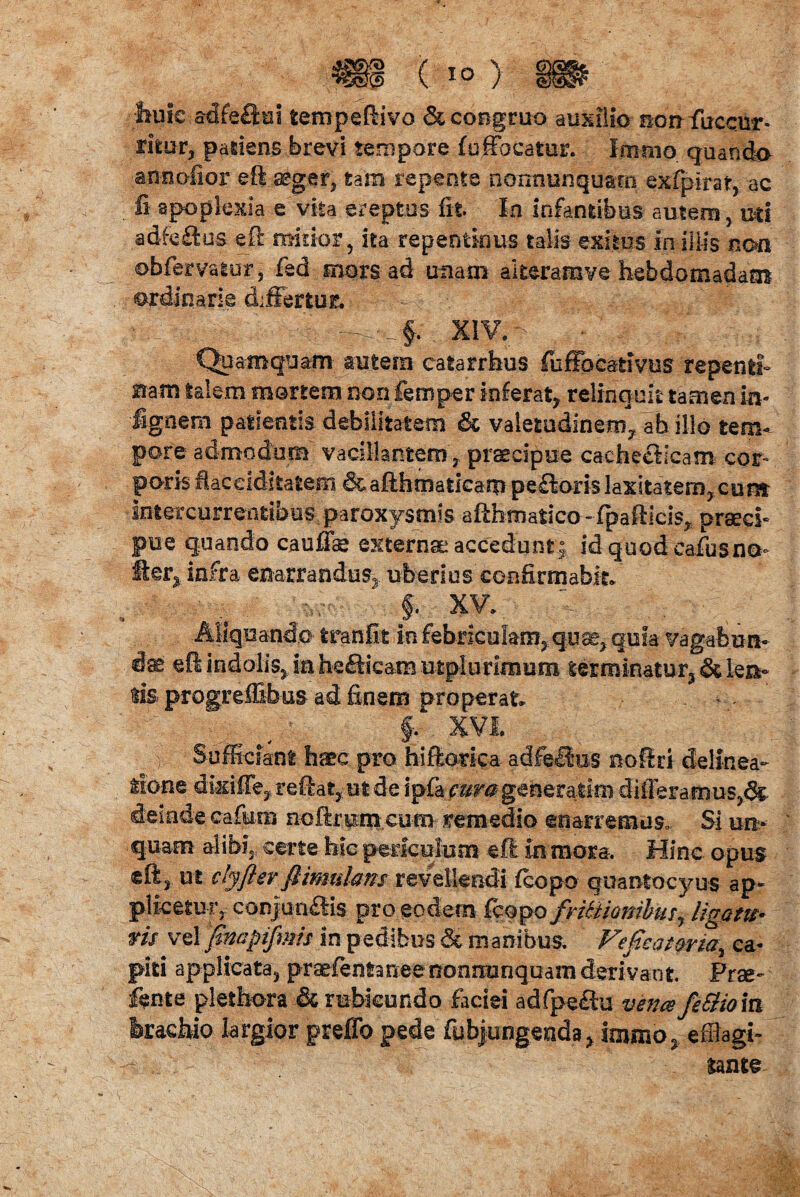 huic adfe£tui tempeffivo & congruo auxilio-non-fuccur- rifcur, patiens brevi tempore (offocatur. Imrno quando annofior eft aeger, tam repente nonnunquam exfpirat, ac fi apoplexia e' vita ereptos fit In infantibus autem , mi adfeHus eft minor 5 ita repentinus talis exitus in iliis non obfervatur, fed mors-ad unam aiteramve hebdomadam ordinarie differtur. xiv.- V , Quamquam autem catarrhus fuffoeativus repenti^ Bam talem mortem non femper inferat, relinquit tamen in- ignem patientis debilitatem & valetudinem, ab illo tem¬ pore admodum vacillantem, praecipue cachecticam cor¬ poris iaccidkatem &aftbmaticarp pe£lori§ laxitatem, cum intercurrentibus paroxysmis aflhmatjco -fpafticis, praeci¬ pue quando cauffae externa accedunt; idquodcafusna- fter* infra enarrandus, uberius confirmabit* §, XV*. < Aliquando tranfit in febriculam,quae, quia vagabun¬ dae e fi indolis, in helicam utplurimum terminatur, &le&- tis progreffibus ad finem properat* . , §. XVI. | Sufficiant haec pro hiftorka adfellus noft ri delinea¬ tione dkiffe, reflat, ut de ipfa cura generarim differa rxi us,& deinde cafimi noftrpni eum remedio enarremus. Si un¬ quam alibi, certe hic periculum eft in mora. Hinc opus eft3 ut ctyftev flimulans revellendi fcopo quantdcyus ap¬ plicetur, conjungis pro eodem fcopo fritHombmr ligatu• ns vel finapiflnis in pedibus & manibus. Veficatorm^ ca¬ piti applicata, praefentan.ee nonnunquam derivant Prae- Sente plethora & rubicundo faciei adfpeftu vena feSiiom brachio largior preflb pede fubjungenda, immo, effiagi- - tante