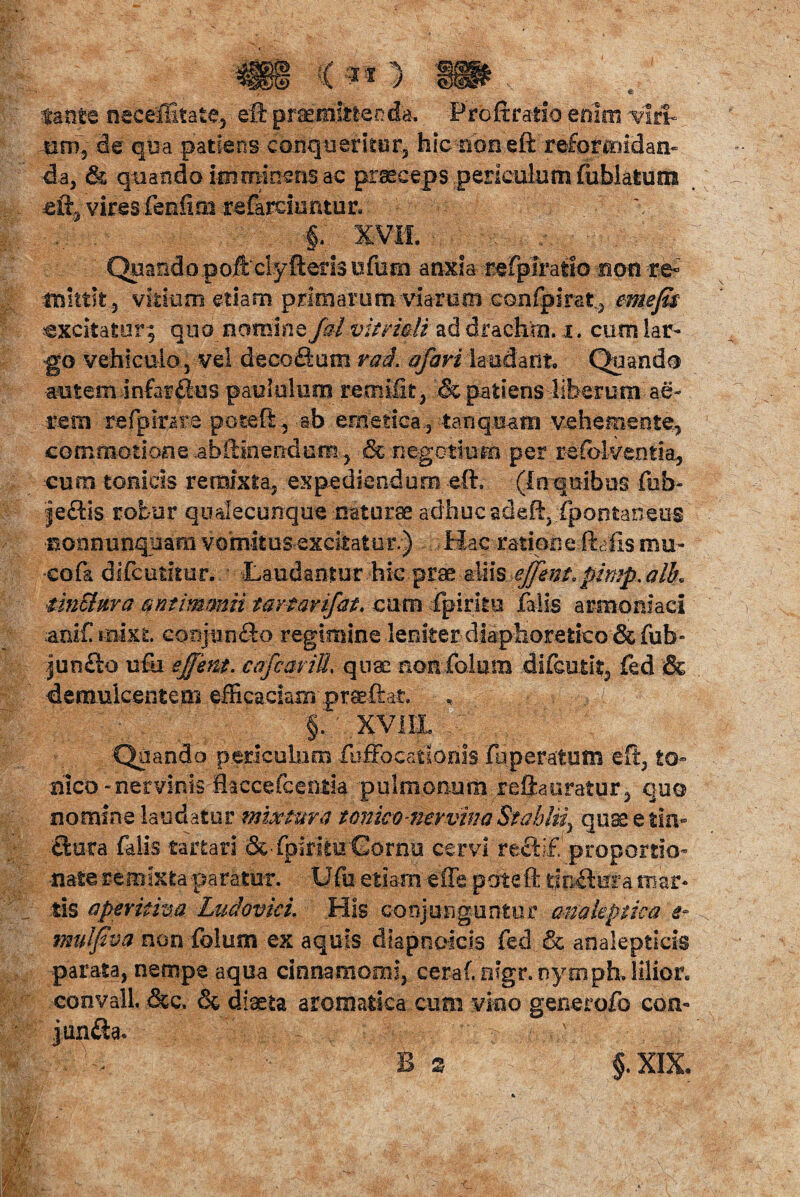 tante neceffitate, eft praemittenda. Proftratio enim viri¬ um, de qua patiens conqueritur, hic non eft reformidan¬ da, & quando itu.minens ac praeceps periculum fublatum ei% vires fenfioi refardumur. . ■§. XVII. QuandopoftclyIteris tifern anxia refplratio non re- mittit, vitium etiam primarum viarum cQnfpirst, eme fis excitatur; quo nomine falvitridi ad drachro. i. cum lar¬ go vehiculo 5 vel decofiom rad. afari laudant. Quando autem infarSus paululum remiik, .& patiens liberum ae¬ reus refplrare pote fi, ab emetica., tanquans vehemente, commotione .abilmendurn , & negotium per refolventia, cum tonicis remixta, expediendum eft. (In quibus fub- je£tis robur qualecunque naturae adhuc adefi:. fpoptaneus ■nonnunquam vomit usexcitatur.) Hac .ratipne,ftafis mu¬ co fa difeutkur. Laudantur hic prae aliis ejfem,pimp. alk tinShira antimmii tartarifat. cum fpirku falis armeniaci arif roixt conj-un&o regimine .leniter diaphoretico & fub- junfto ufu effem. cafcariU. quae non folum difeutit, fed & demulcentem efficaciam praeftat. §. xviix c,.,; . Quando periculum fuffocationis fu peratum eft, to- hico - nervinis flaccefcentia pulmonum reftauratur, quo nomine laudatur mixtura t cnico-ntrvinaStahlfi quae e tin¬ ctura falis tartari & ipirituCornu cervi rectlf proportio- nate remixta paratur. Ufa etiam effe pote ft linitura mar¬ tis apevitim Ludovici. His conjunguntur anakptka i* mulfiva non folum ex aquis diapnoicis fed & analeptids parata, nempe aqua cinnamomi, ceraf. otgr.nymph.lilior. convalL &c. <3c diaeta aromatica cum vino generofo con- jun£ta* * Bs §.XIX.