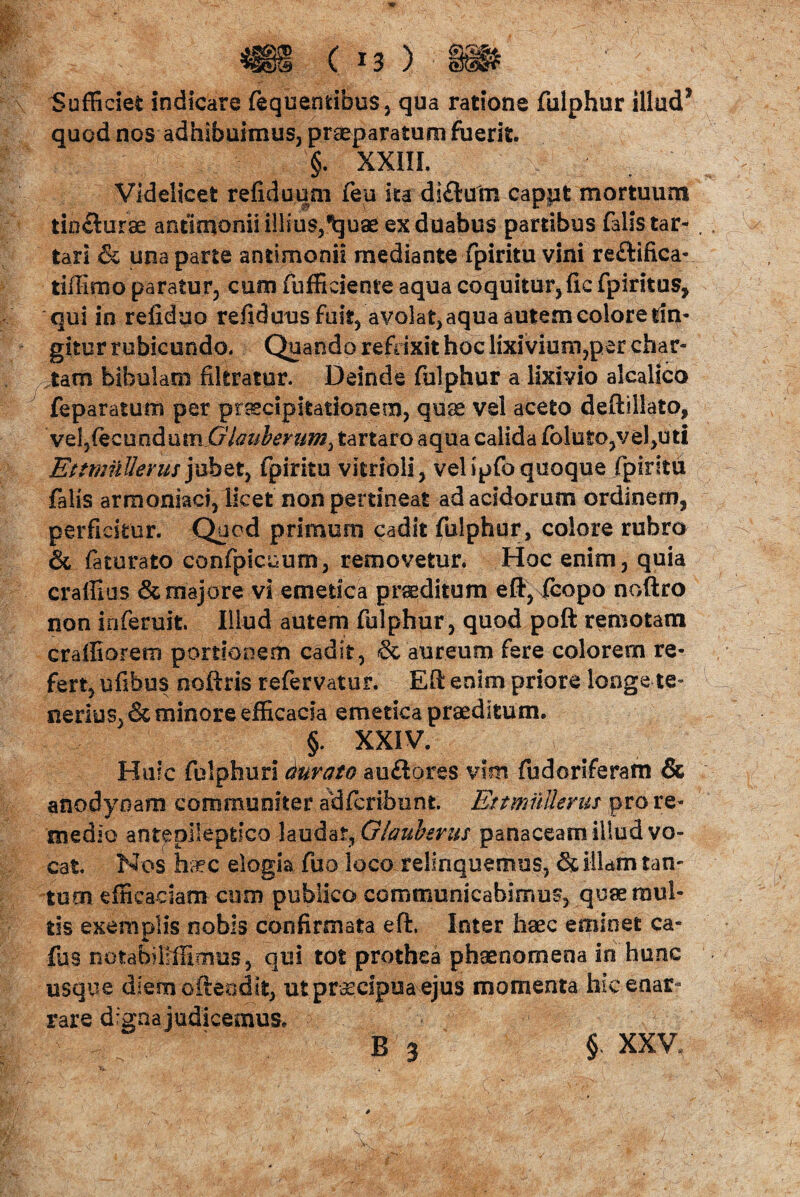 Sufficiet indicare fequemibus, qua ratione fulphur illud* quod nos adhibuimus, praeparatum fuerit. §. XXIII. Videlicet refiduum feu ita di£lum cappt mortuum tioclurae antlmonii illius,^uae ex duabus partibus falis tar- tari & una parte antimonii mediante fpiritu vini re£tifica- tiffimo paratur, cum fufficiente aqua coquitur, fic fpiritus, qui in refiduo refiduus fuit, avolat, aqua autem colore fin¬ gitur rubicundo. Quando refrixit hoc lixivium,per char¬ tam bibulam fikratur. Deinde fulphur a lixivio alcalico feparatum per praecipitationem, quae vel aceto deftsllato, vel?(ecundum Glauberum^ tartaro aqua calida foluto,vel,uti EttmiiHerus juhet, fpiritu vitrioli, vel ipfo quoque fpiritu falis armoniaci, licet non pertineat ad acidorum ordinem, perficitur. Qaod primum cadit fulphur, colore rubro & faturato confpicuum, removetur. Hoc enim, quia craffius & majore vi emetica praeditum eft, fcopo noftro non inferuit. Illud autem fulphur, quod poft remotam craffiorem portionem cadit, & aureum fere colorem re¬ fert, ufibus noftris refervatur. Eft enim priore longe te¬ nerius, & minore efficacia emetica praeditum. §. XXIV. Huic fulphur! durato auftores vim fudoriferam & anodyoam communiter adfcribnnt EttmuUerm pro re¬ medio antepilepdco laudat, Glauberus panaceam illud vo¬ cat. Nos haec elogia fuo loco relinquemus, & illam tan¬ tum efficaciam cum publico communicabimus, quae mul¬ tis exemplis nobis confirmata eft. Inter haec eminet ca- ffis notabiliffimus, qui tot prothea phaenomena in hunc usque dienrofteodtt, ut praecipua ejus momenta hic enar¬ rare digna judicemus. B 3 § XXV,