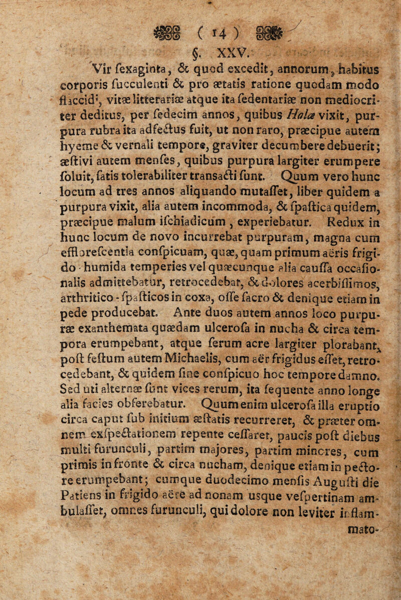 §. XXV. - Vir fexaginta, & quod excedit, annorum ? habitus corporis fucculenti & pro aetatis ratione quodam modo flaccid*, vitae litterarias atque ita fedentariae non mediocri¬ ter deditus, per fedecim annos, quibus Hala vixit, pur¬ pura rubra ita adfe£tus fuit, ut non raro, praecipue autem hyeme & vernali tempore, graviter decumbere debuerit; seftivi autem meofes, quibus purpura largiter erumpere fbluit, fatis tolerabiliter transafti funt. Quum vero hunc locum ad tres annos aliquando muta flet, liber quidem a purpura vixit, alia autem incommoda, &fpaftica quidem, praecipue malum ifchiadicum , experiebatur. Redux in hunc locum de novo incurrebat purpuram, magna cum y efflorefcentla confplcuam, quas, quam primum aeris frigt- do hurrsida temperies vel quaecuoque alia cauffa oceafio- nalis admittebatur, retrocedebar, & dilores acerhifiimos, arthritico - fpafticos in coxa, olle facro & denique eriarn in pede producebat Ante duos autem annos loco purpu¬ ras exanthemata quaedam ulcerofa in nucha & circa tem¬ pora erumpebant, atque ferum acre largiter plorabant^ poft felium autem Michaelis, eum aer frigidus eflet, retro¬ cedebant, & quidem fine confpicuo hoc tempore damno» Sed uti alternae funt vices rerum, ita fequente anno longe alia facies obferebatur. Quum enim ulcerofa illa eruptio circa caput fub mitium se flatis recurreret, & praster om¬ nem.-exfpe£lationem'repente cellare?, paucis poft diebus multi furunculi, partim majores, partim mineres, cum primis in fronte & circa nucham, denique etiam in pecto¬ re erumpebant; cumque duodecimo menfis Augufti die Patiens in frigido aere ad nonam usque vefpertinam am- bulaffet, omnes furunculi, qui dolore non leviter inflam- ' mato-