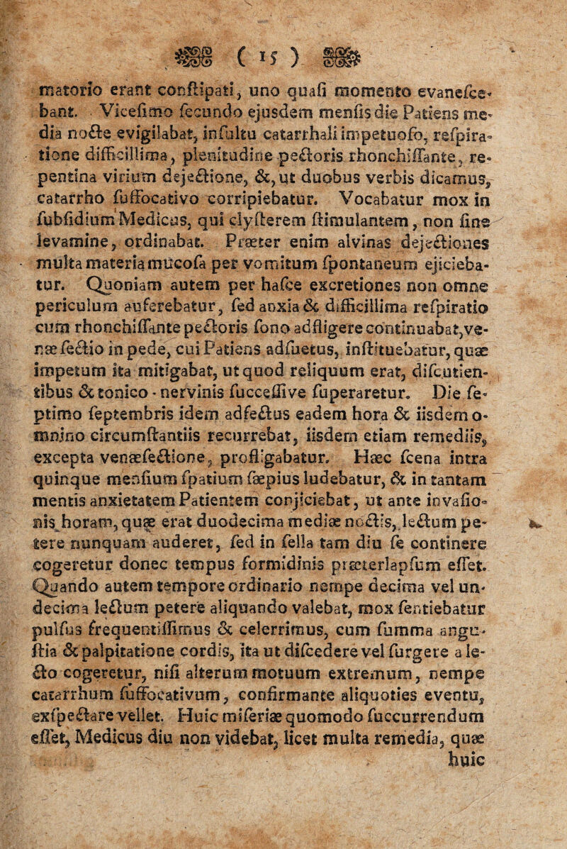 .m( *o » materio erant eonftipati, uno quafi momento evanefce- . bant • Vi ce fimo fecundo ejusdem menfisdie Patiens me¬ dia nofte evigilabat, Infbltu catarrhali impetuofb, refpira- itione difficillima, plenitudine.peflorisLrhonchiffante, re« pentina virium deje&ione, &,qt duobus verbis dicamus,- cafcarrho fuffocativo corripiebatur. Vocabatur mox in fubfidiuixiMedicus, qui clyfterem ftimulante.ni, non fine levamine, ordinabat. Praeter enim alvinas _deje£liones - multa materia mucofa per vomitum fpontaneum ejicieba¬ tur. Quoniam autem per hafce excretiones non omne periculum auferebatur, ted anxia & difficillima refpiratio cum rhonchiffiantepedloris fonoadfligere continuabat, ve¬ ra aete&io in pede, cui Patiens adfuetus, Inftltuebatur, quae impetum ita mitigabat, ut quod reliquum erat, difcutien- tibus & tonico - nervinis fuceeffive fuperaretur* Die fe- primo feptembris idem adfeftus eadem hora & iisdem o- mnjfio circumflandis recurrebat, iisdem etiam remediis, excepta venaefe£l!one? profligabatur. Haec fcena intra quinque menfium fpatium faepius ludebatur, & in tantam mentis anxietatem Patientem conjiciebat, m ante invafio° m$ horam, quae erat duodecima mediae no£Ps, leflum pe¬ tere nunquam auderet, fed in fella tam diu fe continere cogeretur donec tempus formidinis prscterlapfum effiet. Quando autem tempore ordinario nempe decima velurv decima ledurn petere aliquando valebat, mox tendebatur pulfus frequeotiffirnus & celerrimus, cum fumma angu- ftia & palpitatione cordis, ita ut difcedere velfurgere ale- £to cogeretur, nifi alterum motuum extremum, nempe catarrhum fufibcativum, confirmante aliquoties eventu, exfpeftarevellet Huic miteriaequomodo fuccurrendum effiet* Medicus diu non videbat, licet multa remedia, quas huic