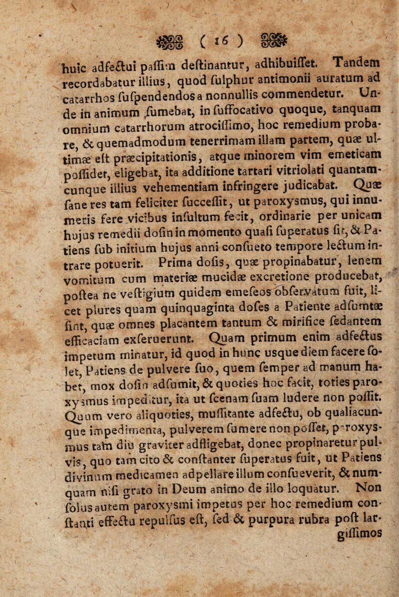 (5> ( *« ) huic adfeftui paffim deftinantur, adhibuiffet. Tandem recordabatur illius, quod fulphur antimonii auratum ad catarrhos fufpendendosa nonnullis commendetur. Un¬ de in animum /umebat, in fuffocativo quoque, tanquatn omnium catarrhoruin atrocillimo, hoc remedium proba¬ re & quemadmodum tenerrimam illam partem, quae ul¬ timae elt praecipitationis, atque minorem vim emeticam poffider, eligebat, ita additione tartari vitriolati quantam¬ cunque illius vehementiam infringere judicabat. . Quae fane res tam feliciter fucceffit, ut paroxysmus, qui innu¬ meris fere vicibus infultum fecit, ordinarie per unicam hujus remedii dofin in momento quafi fuperatus fit, & Pa¬ tiens fub initium hujus anni confueto tempore leftumin¬ trare potuerit. Prima dofis, quae propinabatur, lenem vomitum cum materiae mucidae excretione producebat, poftea ne veftigium quidem emefeosobfer.vatum fuit, li¬ cet plures quam quinquaginta dofes a Patiente adfumtae (int, quae omnes placantem tantum & mirifice fedantem efficaciam exferuerunt. Quam primum enim adfeftus impetum minatur, id quod in hunc usque diem facere fo- 1e> Patiens de pulvere fuo, quem femper ad manum ha¬ bet, mox dofin adfomit,& quoties hoc fatit, toties paro¬ xysmus impeditur, ita ut fcenam fuam ludere non poffit. Quum vero aliquoties, muffitante adfeflu, ob qualiacun¬ que impedimenta, pulverem fumere non poffet, p-roxys- inus tata diii graviter adfligebat, donec propinaretur pul¬ vis, quo tam cito & conftanter fuperatus fuit, ut Patiens y divinum medicamen adpellareillumconfueverit, &num- quam nifi grato in Deum animo de illo loquatur. Non folus autem paroxysmi impetus per hoc remedium con¬ flanti effeftu repulfus eft, fed & purpura rubra poft lar- gillimos