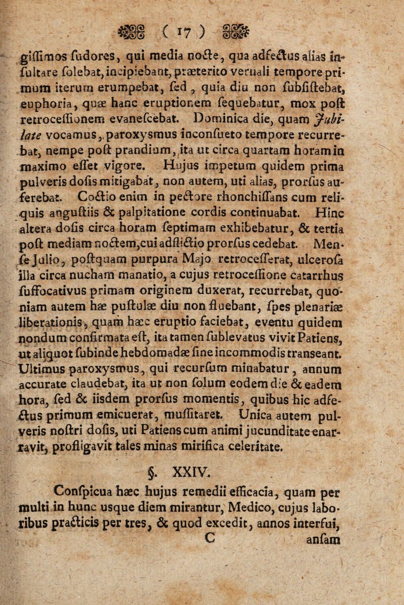 gi (fimos fudores, qui media uo£te, qua adfe£us alias ia- Pultare folehat, incipiebant, praeterito vernali tempore pri- muni iterum erumpebat, fed, quia diu non fubiiftebatj euphoria, quae hanc eruptionem fequebatur, mox poft retroceffionem evanefcebat. Dominica die, quam Jubi¬ late vocamus,,paroxysmus inconfueto tempore recurre¬ bat, nempe poft prandium, ita ut circa quartam horamia maximo eflet vigore. Hujus impetum quidem prima pulveris dofis mitigabat , non autem, uti alias, prorfus au¬ ferebat. Co&io enim in peftore rhonchiffans cum reli¬ quis anguftiis & palpitatione cordis continuabat. Hinc altera dofis circa horam feptimam exhibebatur, & tertia poft mediam noctem,cui adflifiio prorfus cedebat. Men- ie Julio, poftquam purpura Majo retroceflerat, ulcerofa illa circa nucham manatio, a cujus retrocefiione eatarrhus fuffocativus primam originem duxerat, recurrebat, quo¬ niam autem hae puftulae diu non fluebant, fpes plenariae liberationis* quam haec eruptio faciebat, eventu quidem nondum confirmata eft, ita tamen fublevatus vivit Patiens, ut aliquot fubinde hebdomadae fine incommodis transeant. Ultimus paroxysmus, qui recurfiarn minabatur, annum accurate claudebat, ita ut non fclutn eodem die & eadem hora, fed & iisdem prorfus momentis, quibus hie adfe- £tus primum emicuerat, muflitaret. Unica autem pul¬ veris noftri dofis, uti Patiens cum animi jucunditate enar¬ ravit, profligavit tales minas mirifica celeritate. §. XXIV. Confpicua haec hujus remedii efficacia, quam per inulti in hunc usque diem mirantur, Medico, cujus labo¬ ribus prafticis per tres, & quod excedit, annos interfui, C anfam