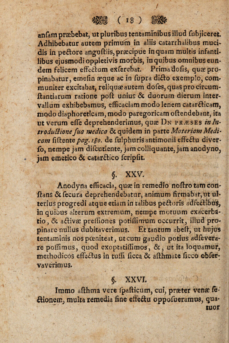 anfam praebebat, ut pluribus tentaminibus illud fubjicerefc Adhibebatur autem primum in aliis catarrhaiibes muci* dis in pe&ore anguftiis,praecipue inquam multis infanti¬ libus ejusmodi oppletivis morbis, in quibus omnibus eun¬ dem felicem effeftum exferebat. Priroadofis, quae pro¬ pinabatur, emefin aeque ac in fupra difto exemplo, com¬ muniter excitabat, reliquae autem dofes,quasprocircum- ftantiarum ratione poft unius & duorum dierum inter¬ vallum exhibebamus, efficaciam modo lenem catarflicam, modo diaphoreticam, modo paregoricam oftendebant, ita ut verum efle deprehenderimus, quae Dn praeses inln- troductione fua medica & quidem in parte Materiam Medi¬ cam fidentepag. igo. de fulphurisantimonii effeftu diver- fo, nempe jam difcutiente, jam colliquante, jam ancdyno3 jam emetico & catar&ico fcripfit -- §. XXV. Anodytla efficacia, quae in remedio noftro tam con¬ flans &fecura deprehendebatur, animum firmabat,ut ul¬ terius progredi atque etiam in talibus peftoris adfe£Hbus, in quibus alterum extremum, nempe motuum exacerba¬ tio, afiivcC preffiones potiffinrmm occurrit , illud pro¬ pinare nullus dubitaverimus. Et tantum abefl, ut hujus tentaminis nos poeniteat, ut cum gaudio potius adfevera- re poffimus, quod exoptatiffimos, &, ut ita loquamur, methodicos effe&us in tulli ficca & aflhmate ficco obfer- vaverimus. f XXVL Immo afthma vere fpafticam, cui, praeter venae /e- ftioneci^ multa remedia fine effe&u oppofueramtis, qna- tuor