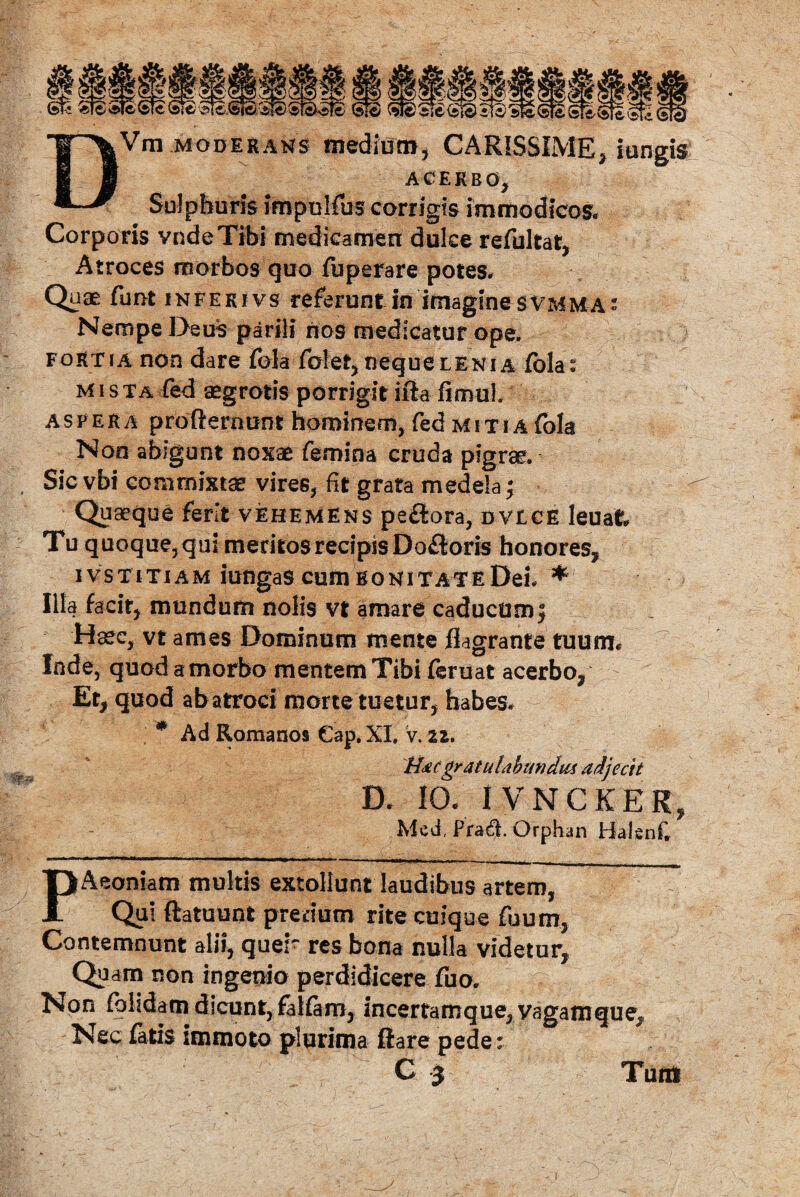 DVm moderans medium, CARISSIME, iungis acerbo. Sulphuris impulfus corrigis immodicos. Corporis vndeTibi medicamen duke refultat, Atroces morbos quo fbperare potes. Quae funt infekivs referunt in imaginesvmm-a: Nempe Deuis parili nos medicatur ope. fortia non dare fola folet, neque lenia CoUt mista fed aegrotis porrigit ifta fimul aspera profterimnt hominem, fed miti a fola Non abigunt noxae femina cruda pigrae. Sic vbi commixtae vires, fit grata medela; Quaeque ferit vehemens pe£tora, dvice leuat Tu quoque, qui meritos recipis Dofloris honores, IVSTITIAM lUngaS CUJI) BONITATEDeL * Illa facit, mundum nolis vt amare caducum j Haec, vt ames Dominum mente flagrante tuum* Inde, quod a morbo mentem Tibi feruat acerbo, Et, quod ab atroci morte tuetur, habes. * Ad Romanos €ap. XI. v. 22. Hae gratulabundus adjecit D. IO. IVNCKEK, Mcd. Pra$. Orphan Halenf, PAeoniatn multis extoliunt laudibus artem, Qui ftatuunt pretium rite cuique Tuum, Contemnunt alii, quer res bona nulla videtur. Quam non ingenio perdidicere fuo. Non fohdam dicunt, falfam, incertamque, vagatnque. Nec latis immoto plurima ftare pede r