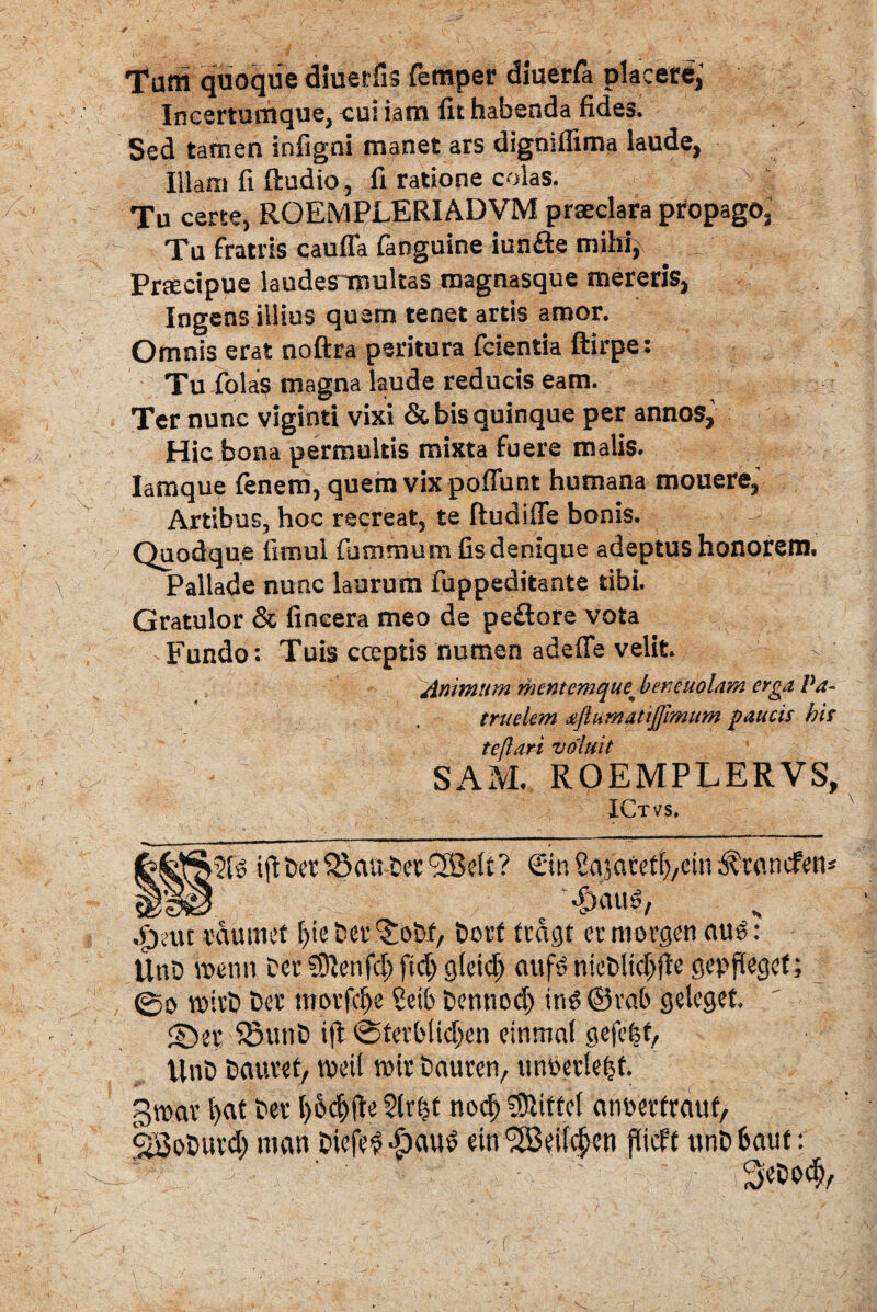 Tam quoque diuerfis femper diuerfa placere; Incertumque, cui iam fit habenda fides. Sed tamen infigni manet ars dignilfima laude, illam fi ftudio, fi ratione colas. Tu certe, ROEMPLERIADVM praeclara propago, Tu fratris caufla fanguine iunfte mihi, Praecipue laudesirmltas magnasque mereris, Ingens illius quem tenet artis amor. Omnis erat noftra peritura fcientia ftirpe: Tu folas magna laude reducis eam. Ter nunc viginti vixi & bis quinque per annos, Hic bona permultis mixta fuere malis. Iamque fenem, quem vix poffunt humana mouere, Artibus, hoc recreat, te ftudiffe bonis. Quodque fimui fu trimum fis denique adeptus honorem. Pallade nunc laurum fuppeditante tibi. Gratulor & fincera meo de pe&ore vota Fundo: Tuis coeptis numen adeffe velit. Animum mentemque^ beneuolam erga Pa¬ truelem <ejtur/iattj]lmum paucis bis tejlari voluit SAM. ROEMPLERVS, ICtvs. >2(0 Cajarefb/Ctn ^rcincfetu __‘ '.fjatttv jpsuc vdtmicf l)ie Ser (£oDf, t»orf fcdgt er niorgen auo: Unh benn Der 93lenfd) ftd; ateid) aufe nieDltdjjle gepflecsef; 0o roivD Det ntovfcbe Setb Dentiod) inO ®vab geleget, ©ej SSunD ifl 0terbltd;en eimnnl gefe^f, UnD Dautet, tpeil roir Dauren, unoevlefjt. groav l>at Der I)6dj(b $lr{?t nocf) SUiffel ctnpetfrciuf/ SBoDutd; nuut Diefef dpauo ein^dl^tn flicff itnDfcaut: