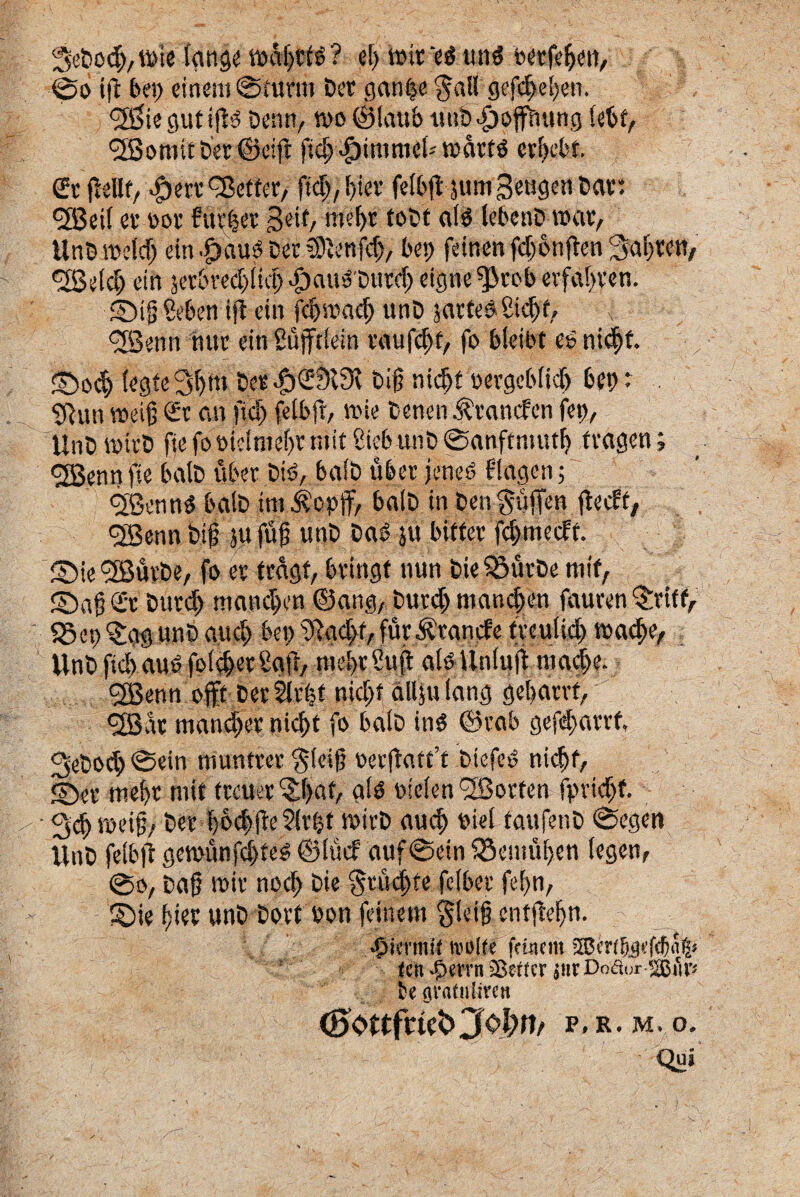 3eDod>,mie (ange t»df)Ct6? e() toit‘e$ un$ oetfdjen, 0o tft bep einem@nmn Det gan§e $all gefcfyeljen. ^tegutip Denti/ n>o ©laub uub>£)oPung (ebf, cffiomit Det ©eift ftdj <£)itt!mcl* marftf ev(>cbf. St fiellf, ^ert^etfet/ ftcT>, biev fetbfl sumSetigenDar: <2Bet! et oot fuvfecr 3'eit> im*()t toDt al3 lebenD nxit, Unbmddj ein .£)au$ Der tSftenfd}, bei> femen fdjonften Sabtett, <23e(dj ein jet6vecf>HcI> JjauoDurd) eigne ^rob evfa!>ren. sbiii&ben iji ein fdjmacf) unD jarteSStdjd l dBenn fuit ein 2uftfein taufc^f, fo bletbt es? ni<$f. 2Do$ (egte x>f)m Det |)S9l3v Dif? nid>f oergebttdj bep e ?Run meifj St an fxd) felbjf, mie Denen ^tancfcn fet), UnD mttD fje fo oic!me()t mit 8ieb unD 0anff niutf? ttagen; <2Benn fte balD uber Didr ba(D u&er jeneO flagen 5 <2Benn$ balD im^opff, balD in Den^uffen fiecft, <2Benn Dif ju fu{j unD DaeS ju bifter fd>medt. SMe cfB&tbe, fo et tragf, btingt nun Die SSutDe mif, SDafSt Durd) mandjen ©ang, Dutdj mand)en fauren ^viff, 5Scp 'Sag unD aud) bet> %d>f, fur itande fveu(id) inacte, UnDfid>auOfo(#etSg(i/ me(>t2uft aio Unluff tuadje. <3Benn offt Detllr^t nid;t dllju (ang ge(>drrf, <2BAx: maneljet nid)t fo balD in$ ©tab gefd>arrf, 3eDoc^ @ein munttet $ieif? »er|fatt’f DicfeO nidjf, S)et tnefyr mit ftcuet ‘Sbaf, a($ uiefen'2Sorten fpvidjf. ■ 3ef>roei§/ Det bovile 2(rbt wirD audj oie( faufenD @egen UnD feib|lgen>unfd>te^©lucf auf @ein Q3emu[)en (egen, @o, Da{? mit nod) Die §tud;fe feibet fe(>n, ©ie (jiet unD Dorf bon feinem gleig enffteijn. •5 it iniit tnolfe feinem jffierffeefebn^ <en-f>errn 58e(tcr jutCoeiur re gvafniiven d)Ottfcte<>Joptt/ p. r. m, o. Qui