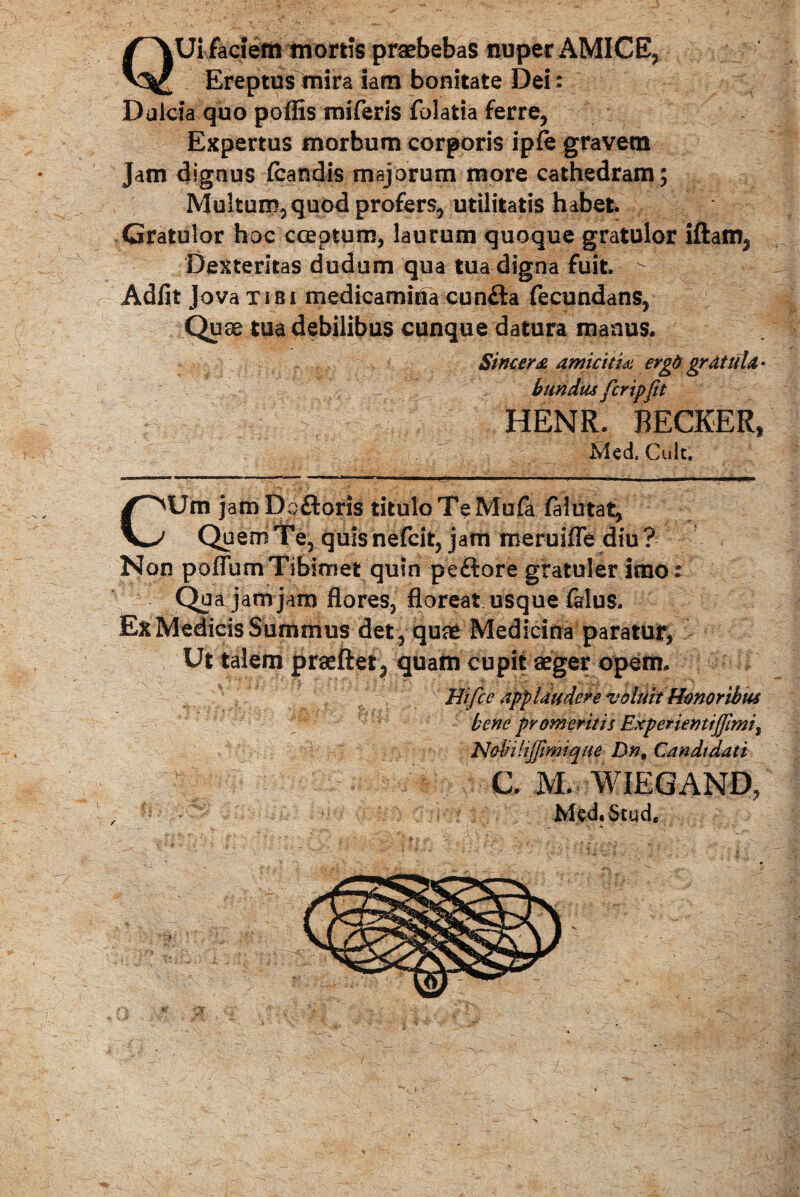 QUi faciem mortis praebebas nuper AMICE, Ereptus mira iam bonitate Dei: Dulcia quo poffis miferis folatia ferre, Expertus morbum corporis ipfe gravem Jam dignus fcandis majorum more cathedram; Multum, quod profers, utilitatis habet. Gratulor hoc cceptum, laurum quoque gratulor iftam, Dexteritas dudum qua tua digna fuit. > Adiit Jova tibi medicamina cunfla fecundans, Quae tua debilibus cunque datura manus. Sincera amicitia ergd grdttiU * bundus fcrip(it HENR. RECKER, Mcd. Cult. CUm jam Do floris titulo T e Mula faiutat. Quem Te, quis nefcit, jam meruifle diu? Non poflumTibimet quin peflore gratuler imo: Qua jam jam flores, floreat usque falus. Ex Medicis Summus det , quae Medicina paratur, Ut talem praeftet, quam cupit aeger opem. Hifce applaudere votuit Honoribus bene promeritis Experientij]imii Nobilijjimique Dn, Candidati C. M. WIEGAND, Med.Stud,