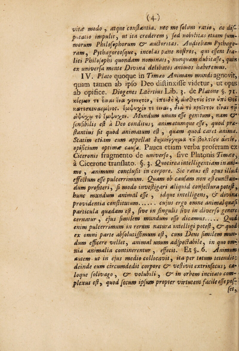 (4-) ' * yite modo j atque conflantia. nec me fotum ratio 9 ac difi putatio impulit) ut ita crederem $ fcd nobilitas etiamfum-» morum Philofop horum £r anclor nas. Audiebam Pythago- ram5 Pythagoreo [que , incolas pane no ftros, qui ejfent Ita¬ lici Philofophi quondam nominati 5 nunquam dubitafe y quitt' ex umverfa mente Divina delibatos animos haberemus. IV. Plato quoque in Timao Animam mundisgnovit,, quam tamen ab ipfo Deo diilinxifle videtur, ut opu$: ab opifice. Diogenes LaertiusUib. 3. de Platone §. 71. KCcfMV Tt kivxi evoe ywvqTCv y irtzi&r Xj ciictytiros tciv v7ro ! tCCtTHTKiVOlSpiVQf* S^-vj/U^CV T£ i\\(Aly TO KpiPrTQ-V ZlVUl Tftf to epl^ov. Mundum unum effe genitum, »*«»* fenfibilis efi a Deo conditus, animatumque effey quod pra- flantius flt quod animatum c(l y caret anima. Statim etiam eum appellat ts fabricis dnfe$l opificium optimi caufd. Pauca etiam verba proferam ex Ciceronis fragmento de univerfoy five Platonis Tim£oy a Cicerone tranflato. §. J. Quocirca intelligentiam in ani* mo y animum conclufit in corpore. Sic ratus e(l opus illud effeflum effe pulcerrimum. Quam oh caufam non eflcunftan*' dum profiteri y fi modo invefligari aliquid conjetturapoteft r hunc mundum animal effe , idque intelligensy & divina providentia conflitutum.cujus ergo omne animalquafi' particula quadam efty flve m fengulis five in diverfo genere\ cernatur y ejus finnlem mundam effe dicamus. Quadi enim pulcerrimum in rerum natura mtelligi poteft, quod* ex omni parte abfolutiffimum efl 5 cum Deus fmilem mun¬ dum efficere vellet y animal unum adfpeclabile y in quo omy nia animalia continerentur y effecit. Et §. 6. Animum' autem- ut in ejus medio collocavit y ita per totum tetendit : deinde eum circumdedit corpore Cr ve/hvit extrinfecusy ca- loque folivago , O volubili 5 in orbem incitato com¬ plexus efl r quod fecum ipfum propter virtutem facile effepofi \