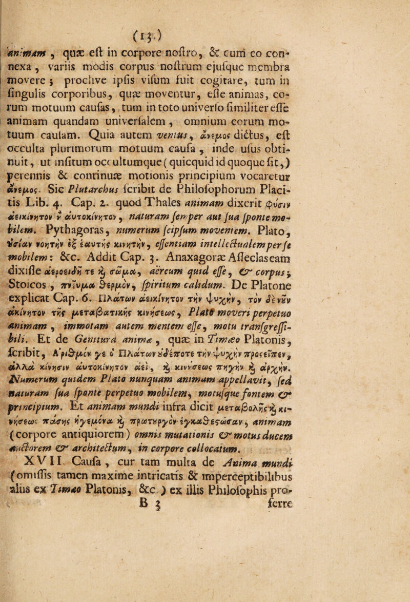 (I $'•) m ntum , quse eft in corpore noftro, Sc cum eo con¬ nexa , variis modis corpus noflrum ejufque membra s movere j proclive ipils vifum fuit cogirare, tum in fingulis corporibus, qua: moventur, e$e animas, eo¬ rum motuum caufas, tum in toto univerlo firailiter.efle animam quandam univerfalem , omnium eorum mo¬ tuum cauiam. Quia autem ventus ^ dnpoa di£ius, efl occulta plurimorum motuum caufa , inde ufus obti¬ nuit, ut infitumoccultumque(quicquidid quoque fit,) perennis & continuae motionis principium vocaretur Sic Plutarehus fcribit de Philolophorum Placi¬ tis Lib. 4. Cap. 2. quod Thales mimam dixerit deixhyTOv r dvTQKivqTQv, nataram femper aut jua jponte mo™ bilem. Pythagoras, numerum (eip/um moventem. Plato, dfflocv potjt*jv iavrw nmjtjjk, ejjentiam intelUBualemperf$ mobtlemt Addit Cap, 3. AnaxagorxAfleclaseam dixifle «et€ xj (riqw#, aereum quid ejfe, £2° corpus ^ Stoicos , TrvlvfAa, &£pjucv, (piritum c ah dum. De Platone explicat Cap. 6. UAtfT«v diixlwjov ryv toV dxlviiTM rrs lAtra fiotiiitvis Kivycuas , PlatG moveri perpetito mimam , immotam autem mentem ejje^ motu tranfgrejfi- fc/i. Et de Gemturd anima , quas in Tim&o Platonis, fcribit, A'pi&pt,lv. C UKdrm^i7roTi T>iv^v^v3rpo<£orgv? d^Aoi Jt<v»$<r**» «6WTOXiV»3TOv #£#, xivk<t£«$ oru^iv jjtj aif%iSv* Numerum quidem Piato nunquam animam appellavit, naturam [ua (ponte perpetuo mobilem, motujque fontem O* principium. Et animam mundi infra dicit u&t«/3oa^ 3^ «i- vjjVsok irdew yytf*ov& Xj 7rftMT#pyov iyK&S-ifwffuv, animam (corpore antiquiorem) omnis mutationis cr motus ducem mutiorem Gr architettum, 1» corpore collocatum. XVII Caufa , cur tam multa de Anima mundi (omiflis tamen maxime intricatis & imperceptibilibus alus ex limao Platonis, &c ) ex illis Philolophis pro» B 3 ferre