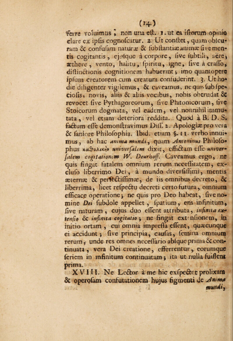 (»4-5 fere voluimus \ non una e 11. i. ut ea ifiorom opinio dare ex ipfis cognofcatur. Z. Ut condet, quam oblcu* ram & confufam natura & fubiiantiae animae uve men- tis cogitantis, ejulque a corpore, live fubtili, aere, aethere , vento, halitu, fpiritu, igne, five a erado, didinchonis cognitionem habuerint i imo quantopere ipfum creatorem cum creatura contuderint. 3. Utho* die diligenter vigilemus, & caveamus, nequisfubfpe» dolis, novis, alius & aliis vocibus, nobis obtrudat Sc revocet five Pythagoreorum, five Platonicorum, live Stoicorum dogmata, vel eadem, vel nonnihil immu» tata, vel etiam deteriora reddita. Quod a B. D. S, fadum ede demonftravimus Dilf. Apologi* pra vera 3c faniore Philofophia. Ibid. etiam §. u verbo innui» mus, ab hac amma mundi ^ quam Antoninus Philofo* phus xc&S-oAjjcjJ* wiverfalem dixit, cffi&am ciTe umver- falem cogitatiomm IV. Deurhojf. Caveamus ergo, ne quis fingat fatalem omnium rerum neceditatem, ex- clufo liberrimo Dei, a mundo diverfidimi, mentis asternas & peff££l:idimae, de iis omnibus decreto, & liberrima, licet refpe£tu decreti certo futura, omnium efficac.e operatione > ne quis pro Deo habeat, five no» mine Det fubdole appellet, fpatium, ens infinitum, live naturam , cujus duo edent attributa, infinita ex* tenfio &c infimta cogitatio $ ne fingat ext nfionem, in initio ortam , cui omnia impreda edent, quaecunque ei accidunt j five principia, caufas, femina omnium rerum,- unde res omnes necefiario abfque prima & con¬ tinuata , vera Dei creatione, efferrentur, eorumque feriem in infinitum continuatam * ita ut nulla fuiflens prima. XVIII. Ne Leftor a me hic exfpe&ft prolixam & operofam confutationem hujus figmenti de Jnwf ' mundi t