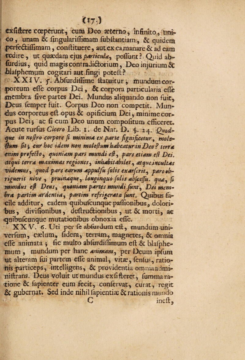 cxfiftere coeperunt, cum Deo aeterno, infinito, uni¬ co , unam & fingulariffimam fubitantiam, & quidem perfe&iffimam, conftituere, aut ex ea manare & ad eam redire, ut quaedam ejusparticula, poflbnt? Quid ab- fiirdius, quid magis contradi&orium, Deo injurium 8c blafphemum cogitari aut fingi poteft ? XXIV. f. Abfurdiffime fiamitur, mundum cor¬ poreum efie corpus Dei, & corpora particularia efie membra five partes Dei. Mundus aliquando non fuit, Deus femper fuit. Corpus Deo non competit. Mun¬ dus corporeus eft opus & opificium Dei, minime cor¬ pus Dei j ac fi cum Deo unum compofitum efficeret* Acute rerfusCicero Lib. i. de Nat. D. §. 24. Quod™ que in nofiro corpore fi minima ex parte fignificetur, mole- fium fit y cur hoc idem non molefium habeaturin Deo ? terta enim profero, quoniam pars mundi e fi, pars etiam e (i Dei„ atqui terra maximas regiones, inhabitabiles, at que incultas videmus, quod pars earum appulfu [olis exarferit, pars ob¬ riguerit nive , pruinaque, longinquo [olis abfcejju. qua, fi mundus e fi Deus, quoniam partes mundi Junt, Dei mem¬ bra partim ardentia, partim refrigerata funt. Quibus cile additur, eadem quihufcunque pafiionibus, dolori¬ bus , divifionibus, deftru&ionibus , ut & morti, ac quibulcunque mutationibus obnoxia efie. XXV. 6. Uti per fe abfurdum cft, irmndum uni- verfum, caelum, fidem, terram, magnetes, & omnia efie animata } fic multo abfurdiffimum eft & blafphe- mum , mundum per hanc animam, per Deum ipfum ut alteram fui partem efie animal, vitae, fenfu.^ ratio¬ nis particeps, intelligens, & providentia omnia admi- niftrans. Deus voluit ut mundus cxfifteret, fumma ra¬ tione 8c fapienter eum fecit, confervat, curat, regit & gubernat. Sed inde nihil iapientiae £crationis mundo C inefi,