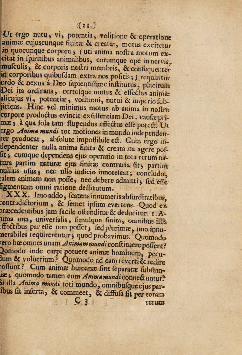 (.11.) ;;Ut ergo nutu, vi, potentia, voiitione & operatione janim® cujuscunque finit® & creat®, motus excitetur io quocunquc corpore } ( uti anima noftra motum ex- icitat in Ipi i itibus animalibus, eorumque ope in nervis smufculis, & corporis noftri membris, & confequehter i«J corporibus quibufdam extra nos politis;) requiritur iordo 6c nexus a Deo fapientilfimeinftitutus, placitum iDei ita ordinans, eertofque motus & effcdtus anim® jalicujus vi, potenti®vditioni, nutui & imperiofub- ijiciens» Hinc vel minimus motus ab anima in noftro corpore produ&us evincit exfiftentiam Dei, cauf® prl- m® j a qua fola tam ftupendus effe&us cfie potcit. Ut ergo Anima mundi tot motiones in mundo independen- ter producat, abfolute impoffibile eft. Cum ergo in- dependenter nulla anima finita & creata ita agere pof- ut > cumque dependens ejus operatio in tota rerum na- tura partim natur® ejus finit® contraria fit; partim nullius ufus i nec ullo indicio innotefeat; concludo talem animam non pofle, nec debere admitti; (cd efie Sgmentum omni ratione defiitutum. XXX, Imo addo, fcatens innumeris abfurditatibus, tontradi&orium , & (emet ipfum evertens. Quod ex ?r®cedentibus jam facile oftenditur& deducitur. t .A- lima una, univerfalis, fimulque finita, omnibus illis tffe&ibus par efle non pollet; fedpiurim®, imo innu- nerabiles requirerentur} quod probavimus. Quomodo ®ro h® omnes unam Animam mundi conftituere poflent? Jomodo inde carpi potuere anim® hominum, pecu- Jum & volucrium ? Quomodo ad eam revertis redire loffunt ? Cum anim® human® fint feparat® fubftan- i®} quomodo tamen cum Ammamundi corme&untur? ?! \Wx Anima mundi toti mundo, omnibufqueeius par- ibus fit inferta, & commeet, & diffiifa fit per totam Q 3 rerun&