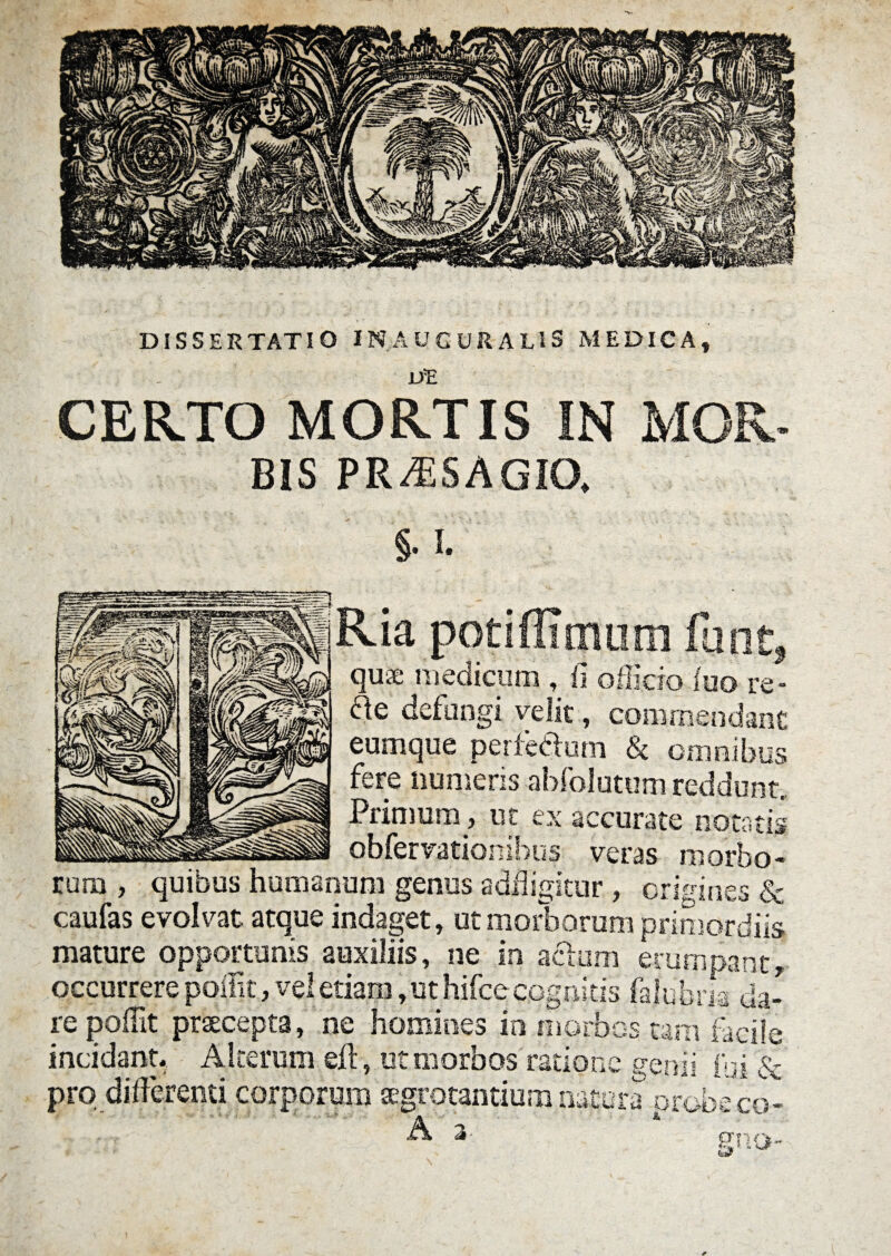 UE CERTO MORTIS IN MQR BIS PRAiSAGIO, §• I. quae medicum , fi officio iuo re¬ ae defungi velit, commendant eumque perferum & omnibus fere numeris abfolutum reddunt. Primum , ut ex accurate notatis -- obfervationihus veras morbo¬ rum , quibus humanum genus a diligitur , origines & caufas evolvat, atque indaget, ut morborum primordiis mature opportunis auxiliis, ne in aelum erumpant, occurrere poifit, vel etiam, ut hifce cognitis falubria da¬ re poffit praecepta, ne homines in morbos tam facile incidant. Alterum eft, ut morbos ratione genii fui & pro differenti corporum aegrotantium natura probeco- A 2- mm-