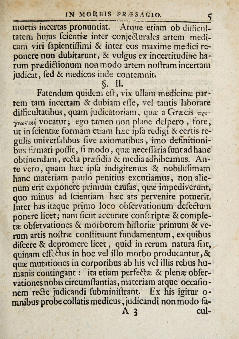 IN MOP.BIS P R /F. SAGI O. r mortis incertas pronuntiat. Atque etiam ob difficul¬ tatem hujus Icientiae inter conjecturales artem medi¬ cam viri fapientiffimi & inter eos maxime medici re¬ ponere non dubitarunt» & vulgus ex incertitudine ha¬ rum praedictionum non modo artem noltram incertam judicat, fed & medicos inde contemnit. §. II. Fatendum quidem eft, vix ullam medicinae par¬ tem tam incertam & dubiam die, vel tantis laborare difficultatibus , quam judicatoriam , qua: a Graecis ^o- ymrm vocatur; ego tamen non plane defpero , fore, ut in fcientiae formam etiam haec ipfa redigi & certis re¬ gulis univerfalibus live axiomatibus, imo definitioni¬ bus firmari poffit, li modo, quae necelfaria funt ad hanc obtinendam, refla praefidia & media adhibeamus. An¬ te vero, quam haec ipfa indigitemus & nobiliffimam hanc materiam paulo penitius excutiamus, non alie¬ num erit exponere primum caulas, quae impediverunt, quo minus ad Icientiam haec ars pervenire potuerit. Inter has itaque primo loco obfervationum defe&um ponere licet; nam fient accurate confcriptae & comple¬ ta obfervationes & morborum hiftoriae primum & ve¬ rum artis noftrse conftituunt fundamentum, ex quibus difcere & depromere licet, quid in rerum natura fiat, quinam effectus in hoc vel illo morbo producantur,& quae mutationes in corporibus ab his vel illis rebus hu¬ manis contingant: ita etiam perfeftae & plenae obfer¬ vationes nobis circumflandas, materiam atque occafio- nem refte judicandi fubminiftrant. Ex his igitur o- mnibus probe collaris medicus, judicandi non modo fia- A 3 cui- *