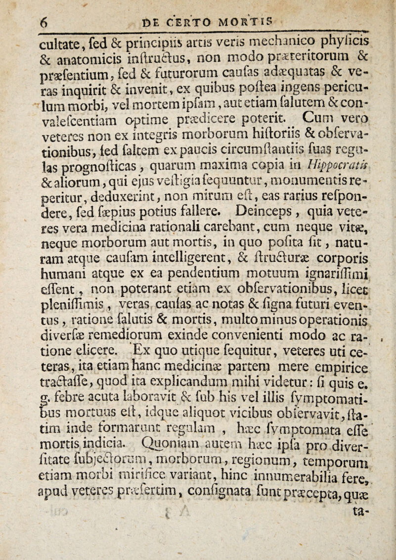 cultate, fed & principiis arcis veris mechanico phy ii cis & anatomicis inftruidus, non modo prateritornm Sc praefentium, fed & futurorum caufas adaequatas & ve¬ ras inquirit & invenit, ex quibus poftea ingens pericu¬ lum morbi, vel mortem ipfam, aut etiam falutem & con- valefcentiam optime praedicere poterit. Cum vero veteres non ex integris morborum hiftoriis & ohferva- tionibus, led faltem ex paucis circumflandis fuas regu¬ las prognofticas , quarum maxima copia in Hippocratis & aliorum, qui ejus vefiigia fequuntur, monumentis re- peritur, deduxerint, non mirum eft, eas rarius refpon- dere, fed fepius potius fallere. Deinceps, quia vete¬ res vera medicina rationali carebant, cum neque vit«, neque morborum aut mortis, in quo polita lit, natu¬ ram atque caufam inteliigerent, & ftru&urse corporis humani atque ex ea pendentium motuum ignarilTiini dTent, non poterant etiam ex obfervationibus, licet pleniflimis , veras caulas ac notas & ligna futuri even¬ tus , ratione falutis & mortis, multo minus operationis diverfe remediorum exinde convenienti modo ac ra¬ tione elicere. Ex quo utique fequitur, veteres uti ce¬ teras, ita etiam hanc medicina: partem mere empirice traclalle, quod ita explicandum mihi videtur: fi quis e. g. febre acuta laboravit & fub his vel illis fymptomati- bus mortuus elt, idque aliquot vicibus obfervavit,fl-a- tim inde formarunt regulam , hsec fymptomata efle mortis indicia. Quoniam autem haec ipfa pro diver- litate fubjefiorcm, morborum, regionum, temporum etiam morbi mirifice variant, hinc innumerabilia fere», apud veteres praeferam, confignata' funt praecepta, quse