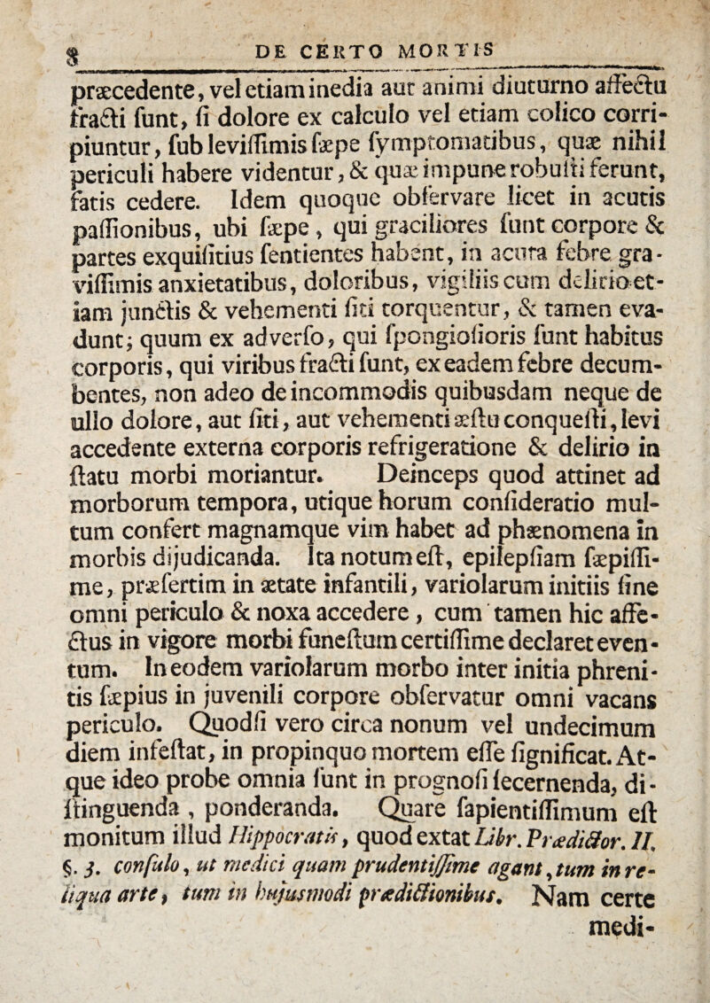 praecedente, vel etiam inedia aut animi diuturno allectu tradi funt, fi dolore ex calculo vel etiam colico corri¬ piuntur, fubleviifimislaepe fymptomatibus, quae nihil periculi habere videntur,& qua?impunerobuitiferunt, fatis cedere. Idem quoque obfervare licet in acutis paflionibus, ubi faipe, qui graciliores funt corpore & partes exquifitius fentientes habent, in acuta febre gra • viffimis anxietatibus, doloribus, vigiliis cum ddkioet- iam jundis & vehementi fiti torquentur, & tamen eva¬ dunt; quum ex adverfo, qui fpongiofioris funt habitus corporis, qui viribus fradi funt, ex eadem febre decum¬ bentes, non adeo de incommodis quibusdam neque de ullo dolore, aut fiti, aut vehementiseftuconquefii,levi accedente externa corporis refrigeratione & delirio in ftatu morbi moriantur» Deinceps quod attinet ad morborum tempora, utique horum confideratio mul¬ tum confert magnamque vim habet ad phaenomena in morbis dijudicanda. Ita notum ed, epilepfiam faepifii- me, praefertim in aetate infantili, variolarum initiis fine omni periculo & noxa accedere, cum tamen hic affe- dus in vigore morbi funeftuin certiflime declaret even - tum. In eodem variolarum morbo inter initia phreni¬ tis faepius in juvenili corpore obfervatur omni vacans periculo. Quod fi vero circa nonum vel undecimum diem infeftat, in propinquo mortem efie fignificat. At¬ que ideo probe omnia funt in prognofi (ecernenda, di- ftinguenda , ponderanda. Quare fapientiflimum eft monitum illud Hippocratis, quodextat Ubr.Pradi3or.il, §. 3. confido, ut medici quam prudentijjime agant,tum in re¬ liqua arte, tum in hujusmodi prte dicionibus. Nam certe medi-