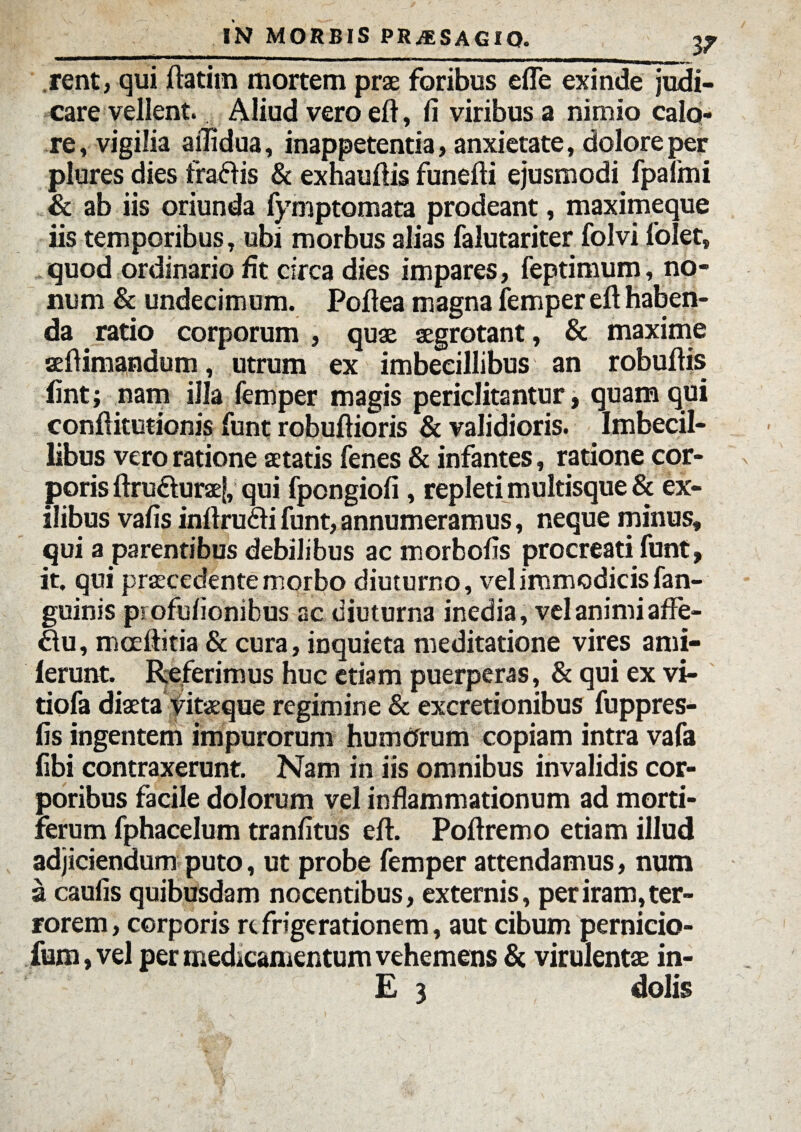 rent, qui ftatiin mortem prae foribus efle exinde judi¬ care vellent. Aliud vero eft, fi viribus a nimio calo¬ re, vigilia ailidua, inappetentia, anxietate, dolore per plures dies fraftis & exhauflis funefti ejusmodi fpafmi & ab iis oriunda fymptomata prodeant, maximeque iis temporibus, ubi morbus alias falutariter folvi folet, quod ordinario fit circa dies impares, feptimum, no¬ num & undecimum. Poftea magna femper eft haben¬ da ratio corporum , quae aegrotant, & maxime seftimandum, utrum ex imbecillibus an robuftis fint; nam illa femper magis periclitantur, quam qui conftitutionis funt robuftioris & validioris. Imbecil¬ libus vero ratione aetatis fenes & infantes, ratione cor¬ poris ftru&uraef, qui fpongiofi , repleti multisque & ex¬ ilibus vafis inftrudfi funt, annumeramus, neque minus, qui a parentibus debilibus ac morbofis procreati funt, it. qui praecedente morbo diuturno, vel immodicis fan- guinis piofuiionibus ac diuturna inedia, vel animiaffe- £lu, mceftitia & cura, inquieta meditatione vires ami- lerunt. Referimus huc etiam puerperas, & qui ex vi- tiofa diaeta vitaeque regimine & excretionibus fuppres- fis ingentem impurorum humOrum copiam intra vafa fibi contraxerunt. Nam in iis omnibus invalidis cor¬ poribus facile dolorum vel inflammationum ad morti¬ ferum fphacelum tranfitus eft. Poftremo etiam illud adjiciendum puto, ut probe femper attendamus, num a caufis quibusdam nocentibus, externis, per iram, ter¬ rorem, corporis refrigerationem, aut cibum pernicio- fum, vel per medicamentum vehemens & virulentae in- £ 3 dolis