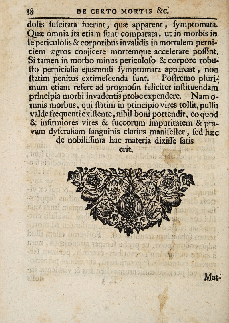 i .«... i —> n ■ ' ■■ ■ ■■■■■■ i — n Ii i — dolis fufcitata fuerint, qua apparent, fymptomata. Qua omnia ita etiam funt comparata, ut in morbis in fe periculofis & corporibus invalidis in mortalem perni¬ ciem agros conjicere mortemque accelerare pofllnt. Si tamen in morbo minus periculofo & corpore roba- fto pernicialia ejusmodi fymptomata appareat, non ftatim penitus extimefcenda funt. Poftremo pluri¬ mum etiam refert ad prognofin feliciter raftituendam principia morbi invadentis probe expendere. Nam o- mnis morbus, qui {fatim in principio vires tollit, pulfu valde frequenti exiftente, nihil boni portendit, eo quod & infirmiores vires & fuccorum impuritatem & pra¬ vam dyfcrafiam {anguinis clarius manifeftet, fed hac de nobilifiima hac materia dixiffe fatis erit, * ..i ....... * ‘ i