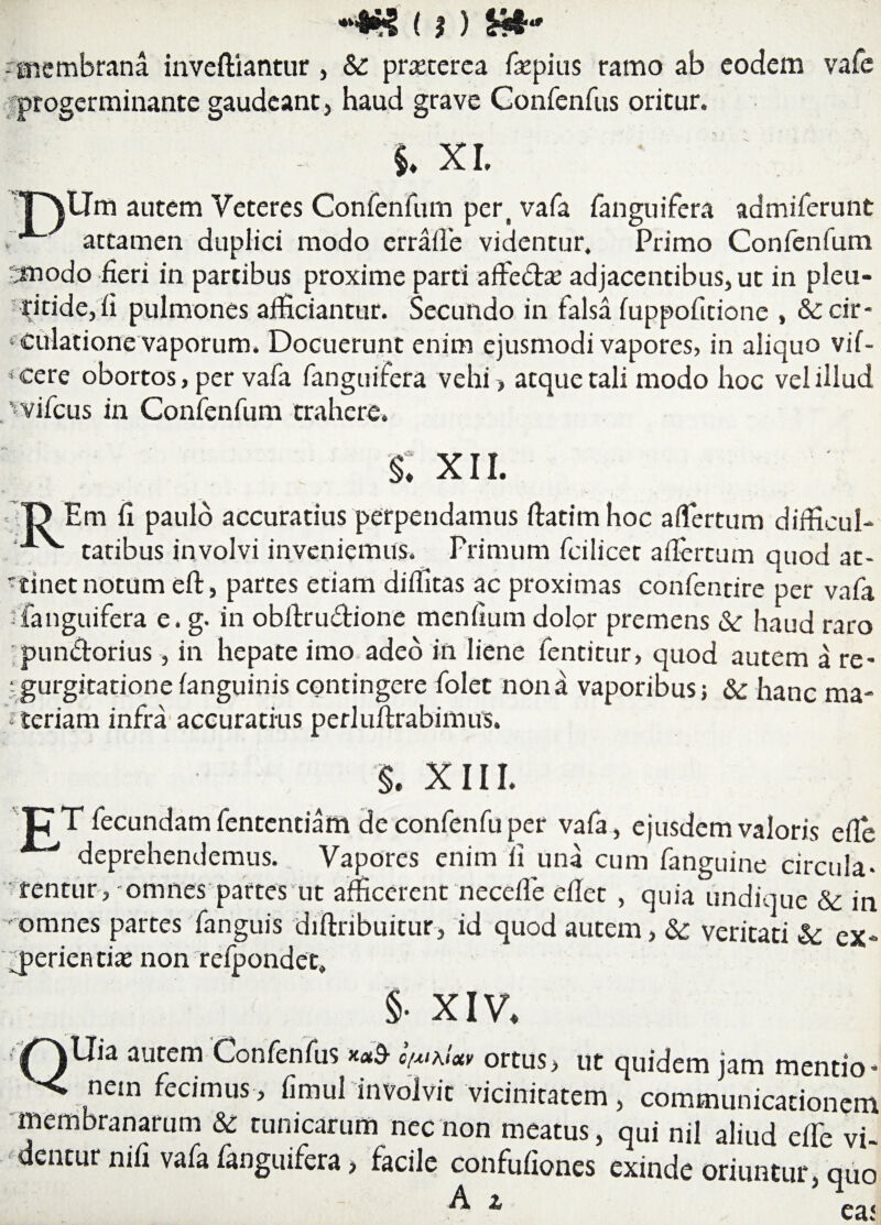 - membrana invefliantur , &: prxcerea fepius ramo ab eodem vafe progerminante gaudeant, haud grave Confenfus oritur. i XI. ■pVlJm autem Veteres Confenfum pert vafa fanguifera admiferunt . attamen duplici modo errafle videntur. Primo Confenfum 5modo fieri in partibus proxime parti affe&as adjacentibus, ut in pleu- pitide,fi pulmones afficiantur. Secundo in falsa fuppofitione , &: cir¬ culatione vaporum. Docuerunt enim ejusmodi vapores, in aliquo vif- *cere obortos, per vafa fanguifera vehi > atque tali modo hoc vel illud .wifcus in Confenfum trahere. §: xii. ID Em fi paulo accuratius perpendamus fiatimhoc aflertum difficul- tatibus involvi inveniemus. Primum fcilicet aflertum quod at¬ tinet notum eft, partes etiam diflitas ac proximas confendre per vafa -fanguifera e. g- in obflxu&ione menfium dolor premens & haud raro punbtorius, in hepate imo adeo in liene fentitur, quod autem a re¬ gurgitatione fanguinis contingere folet nona vaporibusj & hanc ma¬ ceriam infra accuratius perluftrabimus. XIII. pT fecundam fententiam de confenfu per vafa , ejusdem valoris efle deprehendemus. Vapores enim fi una cum fanguine circula¬ rentur, omnes partes ut afficerent necefle eflet , quia undique & in 'omnes partes fanguis difinbuitur, id quod autem, Sc veritati & ex¬ perientia; non refjpondet, §• XIV. iQ^Jia autem Confenfus o/^\Uv ortus, ut quidem jam mentio- < nem fecimus, fimul involvit vicinitatem, communicationem membranarum & tunicarum nec non meatus, qui nil aliud efie vi¬ dentur nifi vafa fanguifera > facile confufiones exinde oriuntur, quo ^ 1 ea.<