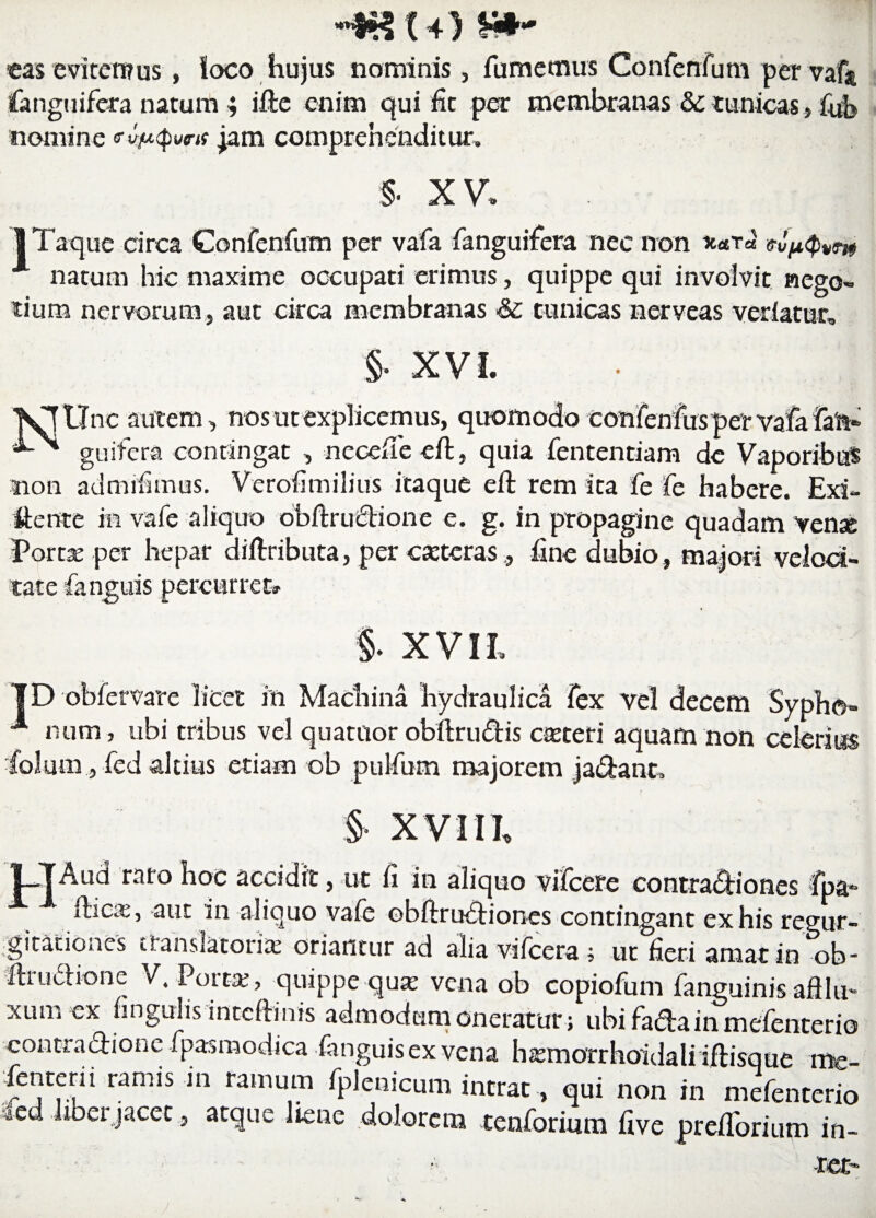 «as eviremus, ioco hujus nominis, fumemus Confenfum per vaft fanguifera natum ; ifte enim qui fit per membranas Sc tunicas, fub nomine «rjam comprehenditur. §■ XV, 1 Taque circa Confenfum per vafa fanguifera nec non *<eT« <tiptyvm natum hic maxime occupati erimus, quippe qui involvit nego» tium nervorum, aut circa membranas ■& tunicas nerveas veriatur, §. XVI. VTUnc autem, nos ut explicemus, quomodo confenfusper vafa fan» guifera contingat , necefie eft, quia fententiam de Vaporibus non admifimus. Verofi milius itaque eft rem ita fe fe habere. Exi¬ gente in vafe aliquo obftructione e. g. in propagine quadam vense Porta: per hepar diftributa, per eseteras , fine dubio , majori veloci¬ tate fanguis percurret» §. XVII. ID obfervare licet in Machina hydraulica fex vel decem Sypho- 1 num, ubi tribus vel quatitor obftru&is casteri aquam non celerius folum, fed altius etiam ob pulfum majorem ja&ant. / §• xvia t-TAud raro hoc accidit, ut fi in aliquo vifcere contra&iones fpa- fiica:, aut in aliquo vafe obftruftiones contingant ex his regur¬ gitationes translatoris oriantur ad alia vifcera; ut fieri amat in ob- ftruciionc V. Porta:, quippe qua; vena ob copiofum fanguinis afllu- xiun ex ungulis inteftinis admodum oneratur ; ubi facta in mefenterio contractione fpasmodica fanguis ex vena hsmorrhoidali iftisque me- fenterii ramis in ramum fplenicum intrat, qui non in mefenterio »ed liber jacet, atque liene dolorem tenforimn five prelforium in-