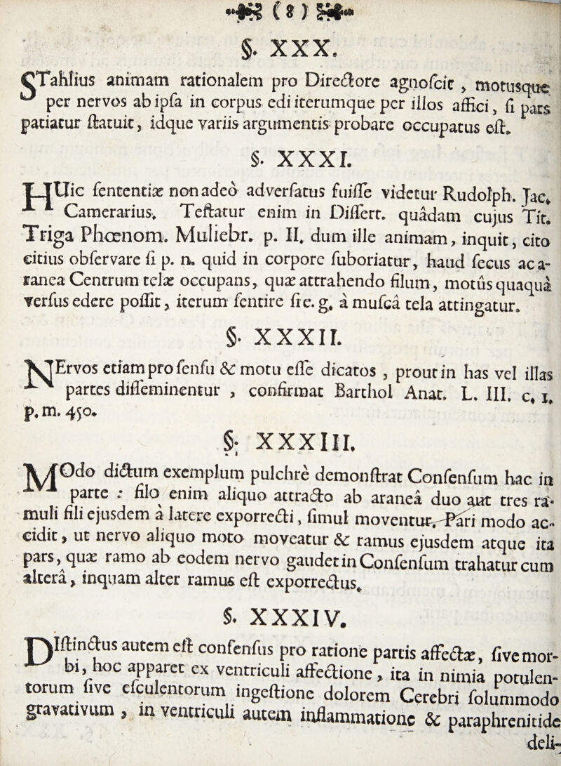 CTahlius animam rationalem pro Diredore agnofcic , motusque per nervos abipfa in corpus ediiterumque per illos affici, (i pars patiatur ftacuit, idque variis argumentis probare occupatus effi §. XXXI. TTUic fententiai non adeo ad ver fatus fuiffie videtur Rudolph. Tac, A *■ Camerarius. Teftatur enim in Diffiert. quadam cujus Tir! Triga Phccnom. Muiiebr. p. II. dum ille animam, inquit, cito citius obfervare fi p. n. quid in corpore fuboriatur, haud fecus aca- ranea Centrum tela: occupans, qua; attrahendo filum, motus quaqua verfus edere poffir, iterum fentire fi e. g. amufea tela attingatur. §. XXXII. NErvos etiam pro fenfu & motu effie dicatos , prout in has vel illas partes diffeminentur , confirmat Barthol Anat. L. III. c, i, p,m. 450. . v §. XXXIII. * i \JOdo didum exemplum pulchre demonftrat Confenfum hac in parte . nlo^ enim aliqua attracto ab aranea duo aut tres ra> muli fili ejusdem a latere exporredi, fimul moventin^-Pari modo ac- cidit, ut nervo aliquo moto moveatur & ramus ejusdem atque ita pars, qux ramo ab eodem nervo gaudet in Confenfum trahatur cum altera, inquam alter ramus eft exporredus. S- XXXIV. T^Iftinftus aurem clt confcnfus pro ratione partis affeite, five mor- bl'1“c aPP?ra « ventriculi affe&one . ita in nimia potulen¬ torum i.ve efculentorumingeftione dolorem Cerebri folummodo gravauvum , in ventriculi autem inflammatione & pataphrenitidt