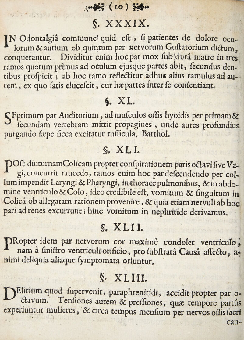 (to ) §. XXXIX. r * IN Odontalgia commune’quid eft , fi patientes de dolore ocu- ■* lorum & aurium ob quintum par nervorum Guftatorium dictum conquerantur. Dividitur enim hoc par mox fub'dura matre in tres ramos quorum primus ad oculum ejusque partes abit, fecundus den¬ tibus profpicit ; ab hoc ramo refle&itur adhuc alius ramulus ad au¬ rem, ex quo fatis elueefeit, cur has partes inter fe confentiant. $♦ X L. CEptimum par Auditorium, ad mufculos olfis hyoidis per primamSc ^ fecundam vertebram mittit propagines , unde aures profundius purgando faspe ficca excitatur tuilicula, Barthol. §. XLL pOft diuturnamColicam propter confpirationem paris oftavi five Va« A gi,concurrit raucedo, ramos enim hoc pardefeendendo per col¬ lum impendit Laryngi & Pharyngi, in thorace pulmonibus, &in abdo¬ mine ventriculo &: Colo, ideo credibile eft, vomitum &: fingultum in Colica ob allegaram rationem provenire, & quia etiam nervuli ab hoc pari ad renes excurrunt; hinc vomitum in nephritide derivamus. §* XLII. pRopter idem par nervorum cor maxime condolet ventriculo, 1 nam a finiftro ventriculi orificio, pro fubftrata Causa affero , a* nimi deliquia aliaque fymptomata oriuntur» §• XLIII. p^Elirium quod fupervenit, paraphrenitidi, accidit propter par o- clavum. Tenfiones autem & prefiiones, qua: tempore partus experiuntur mulieres, & circa tempus menfium per nervos olfis facri cau»