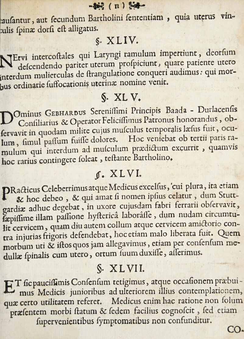 Laufantur, aut fecundum Bartholini lentendam , quia ut?rus vin¬ alis fpinas dorfi eft alligatus. §. XLIV. 4 ' NErvi intercoftalcs qui Laryngi ramulum impertiunt , dcorfum defcendendo pariter uterum profpiciunt, quare patiente utero interdum mulierculas de ftrangulatione conqueri audimus. qui mor¬ bus ordinarie fuffocationis uterina: nomine venit. §. XLV. DOminus Gebharous Sereniffimi Principis Baada - Durlacenfis Confiliarius & Operator Feliciffimus Patronus honorandus, ob- fervavit in quodam milite cujus mufculus temporalislaffus fuit, ocu¬ lum fimul paffum fuiffe dolores. Hoc veniebat ob tertii paris ra¬ mulum ani 'interdum ad muiculum pradidum excurrit , quamvis hoc rarius contingere folett, teftame Battholiuo. /. XLVI. PRadicus Celeberrimus atque Medicus excelfus, cui plura, ita etiam & hoc debeo , & qui amat fi nomen ipfius celatur , dum Stutt- sardi» adhuc degebat, in uxore cujusdam fabri ferrarii obfervavic, lepiffime illam paiTione hyftcrica laboraffe , dum nudam circumtu¬ lit cervicem, quam diu autem collum atque cervicem amidorio con¬ tra injurias frigoris defendebat, hoc etiam malo liberata fuit. Quem morbum uti & iftosquos jam allegavimus, etiam per confenfum me¬ dulla: fpinalis cum utero, ortum fuum duxiffe, afferimus. §• XLVII. CT ficpauciifimisConfenfum tetigimus, atque occafionempraebui- mus Medicis junioribus ad ulteriorem illius contemplationem, qute certo utilitatem referet. Medicus enim hac ratione non folum pnefentem morbi ftatum & fedem facilius cognofcit, fed etiam fupervenientibus fymptomatibus non confunditur. eo®