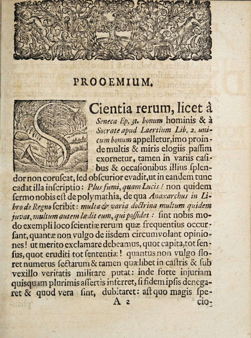 PROOEMIUM, Cientia rerum, licet a Seneca Ep. 31. bonum hominis & a Socrate apud Laertium Lib. 2. uni¬ cum bonum appelletur,imo proin - de multis & miris elogiis paflim exornetur, tamen in variis cafi- bus & occalionibus illius fplen- dor non corufcat, led obfcurior evadit,ut in eandem tunc cadat illa infcriptio: Plus fumi., quam Lucis ! non quidem fermo nobis eft de polymathia, de qua Anaxarcbus in Li¬ bro de Regno fcribit: multa&varia doftrina multum quidem juvat, multum autem Itedit eum, quipojjidet • fint nobis mo¬ do exempli locofcientiae rerum quae frequentius occur* fant, quantae non vulgo de iisdem circumvolant opinio» nes! ut merito exclamare debeamus, quot capita,tot fen - fus,quot eruditi tot fententiae! quantus non vulgo flo¬ ret numerus fe&arum & tamen qualibet in caflris & (ub vexillo veritatis militare putat: inde forte injuriam quisquam plurimis affertis inferret, fi fidem ipfis denega¬ ret & quod vera fint, dubitaret: aflquo magis fpe- A CIO-