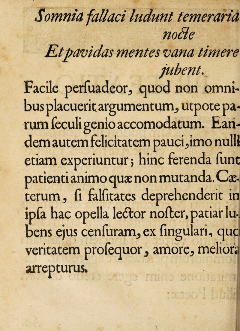 Somnia fallaci ludunt temeraria no8e mentes vana Umere -i jubente Facile perfuadeor, quod non omni- lacuerit. argumentum^ utpote pa¬ rum feculi genio accomodatum. Ean¬ dem autem felicitatem pauci^imo nulli etiam experiuntur 5 hinc ferenda funt patienti animo quae non mutanda. Cx- terum 5 fi falfitates deprehenderit in ipfa hac opella le&or nofter, patiar lu-, bens ejus cenfuranv, ex fingulari, quo veritatem profequor 3 amore^ arrepturus*