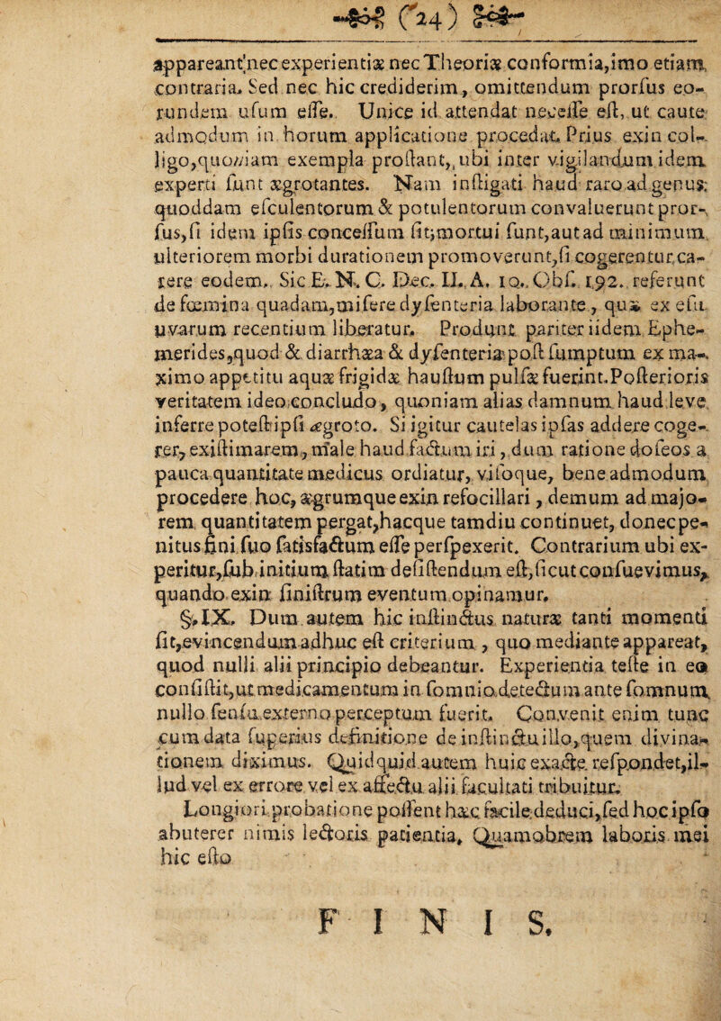 4) appareanfnec experientiae nec Theoriae conformia,imo etiam, contraria,. Sed.nec hic crediderim, omittendum prorfus eo¬ rundem ufum elfe. Unice id attendat necdle ed, ut' caute admodum in horum applicatione procedat Prius exincol- ] i go, q u om am exempla prodant,, ubi in te r vi gi I andu mi dem experti iunt aegrotantes. Nam in (ligati -ha.ua-Taro .ad genu$; qtioddam efculentorum & potulentorum convaluerunt pror-, fus,fi idem ipfis concedam fit* mortui funt,autad minimum ulteriorem morbi durationem promoverunt,fi cogerentur,ca¬ lere eodem. SicEvN. C. Dee. II., A. iq., Obf. 1,92., referunt de fcemina quadam,miferedyfbnteria laborante , q.ua* ex efit uvarum recentium liberatur. Produnt pariter iidem Ephe- meridespquod <$c diarrhaea & dyfenteria-pod fumptum ex ma-, ximo appetitu aqua? frigidae haudum pullkfuerim.Podenoris veritatem ideo concludo, quoniam alias damnum haud leve inferre poteftipfi ^groto. Si igitur cautelas ip(as addere coge¬ rer? exidimarem, male haud fa&ura iri, dum ratione dofeos a pauca quantitate medicus ordiatur, vifoque, bene admodum procedere hoc, &grumqueexi.nrefociilari, demum ad majo¬ rem quantitatem pergat?hacque tamdiu continuet, doneepe- nitusfini fuo fatisfa&um ede perfpexerit. Contrarium ubi ex- peritur/ubfinitium datim d elidendum eft,ficut confuevimus^ quando exin finidrum eventum opinamur, §, XX. Dum. autem hic infimius, natura tanti momenti fit7>evincendum adhuc ed eriterium , quo mediante appareat, quod nulli alii principio debeantur. Experientia tefte in eo confidit,ut .medicamentum in fomniodetedum ante fomnum. nullo fenfu,externo perceptum fuerit. Convenit enim tunc cum data fqperins definitione de inftin&uiilo>c$uem divina* tionem diximus. Quidquid autem huic exacte, refpondet,il¬ lud vel ex errore vel ex affectu alii facultati tribuitur, Longiori.probatione poifent h&c ficilededuci,fed hocipfo abuterer nimis leporis patientia, Quamobrem laboris mei hic efto 1 FI NI S.