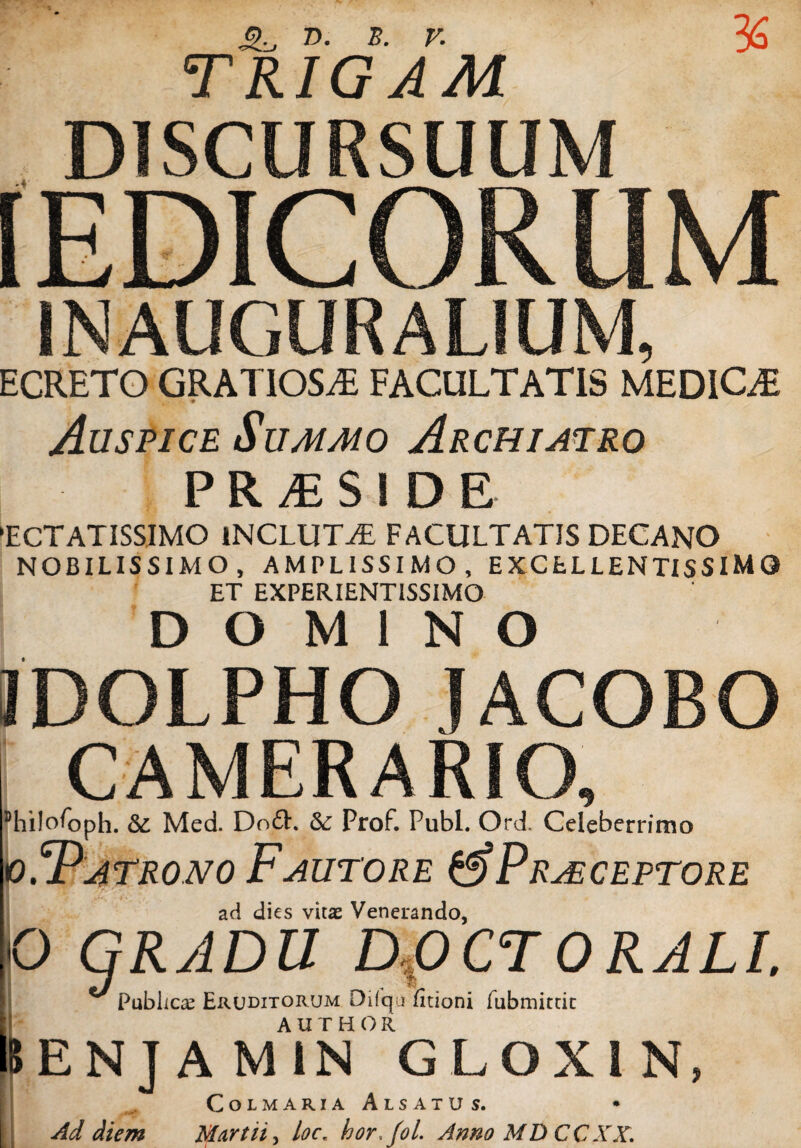 D. B. V. TRIGAM DISCURSUUM [EDICORUM INAUGURALIUM, ECRETO GRATIOSA FACULTATIS MEDIOE Auspice Summo Archiatro P R M $ ! D E 'ECTATISSIMO INCLUTA FACULTATIS DECANO NOBILISSIMO, AMPLISSIMO, EXCELLENTISSIMO ET EXPERIENT1SSIMO DOMINO IDOLPHO IACOBO CAMERARIO, ^hilofoph. &: Med. Do£h Prof. Pubi. Ord. Celeberrimo io.^Patrono Fautore & Praeceptore ad dies vitas Venerando, O GRADU DfiCT ORALI. n.-L 1. P /^vt» r 'iir i //ti n /if-i - a._2 Publici Eruditorum Difqu /itioni fubmimt AUTHOR 8ENJ diem AMIN GLOXIN, CoLMARlA AlSATUS. Martii, hor,fol. Anno MD CCXX.