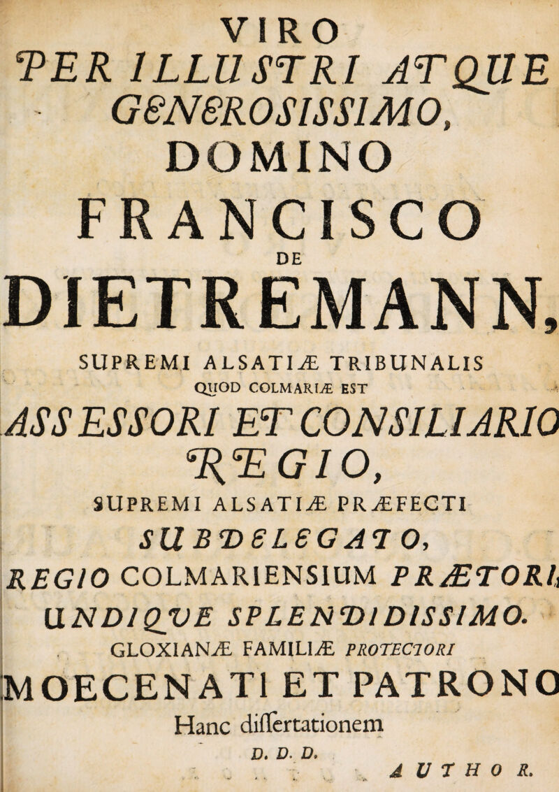 VIRO TER ILLUSTRI ATQUE - G8N8ROSISS1M 0, DOMINO FRANCISCO DE DIETREMANN, SUPREMI ALSATI^E TRIBUNALIS QUOD COLMARL5E EST ASSESSORI ET CONSILIARIO T{TGIO, SUPREMI ALSATI^E PRAEFECTI Sil BD6L8GA7 O, REGIO COLMARIENSIUM P RAETORh [1ND1QVE SPLENDIDISSIMO. GLOXIAN^E FAMILIAE PROTEClORl MOECENAT1 ET PATRONO Hanc differtationem