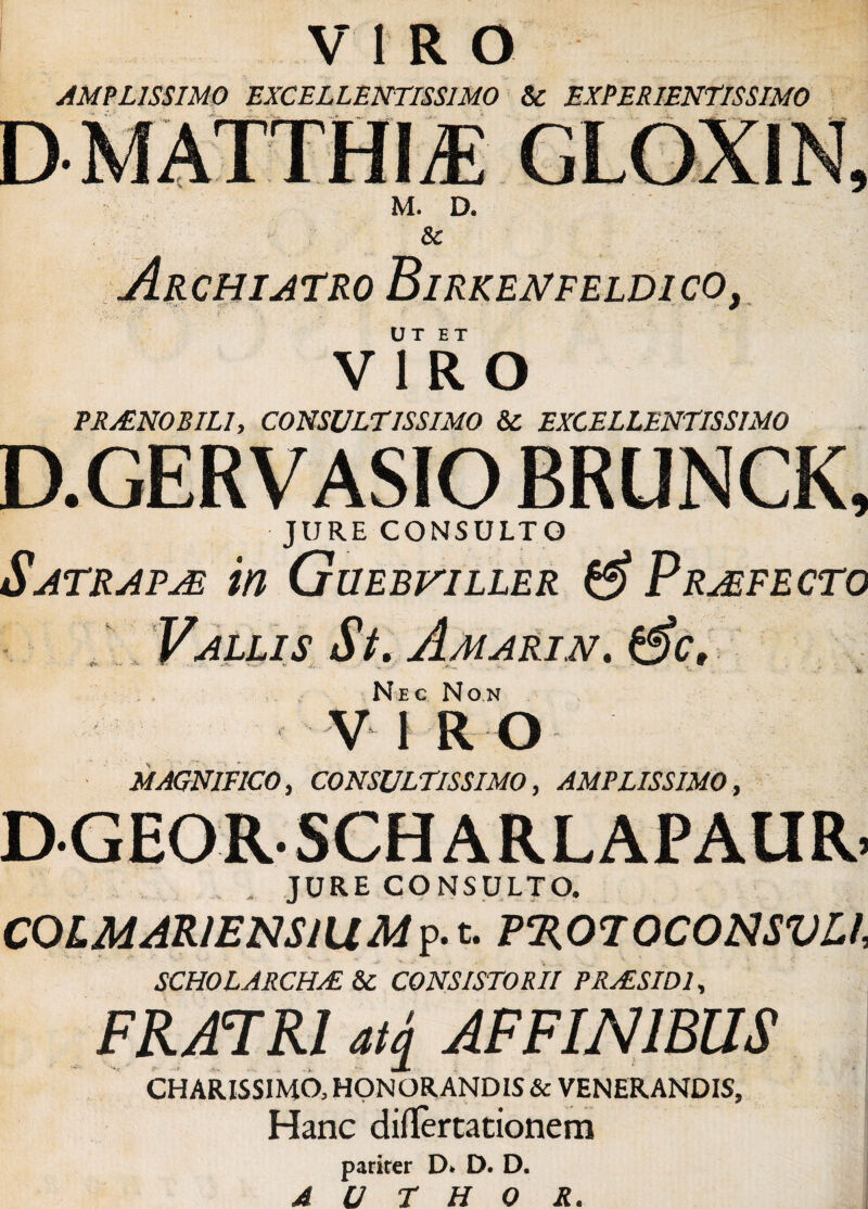 AMPLISSIMO EXCELLENTISSIMO & EXPERIENTIS SIMO M. D. 8c Archiatro Birkenfeldico, ut ET VIRO PRAENOBILI, CONSULTISSIMO & EXCELLENTISSIMO D.GERVASIO BRUNCK, JURE CONSULTO Satrarje in Guebviller & Profecto Vallis St. Amarin. 0V, Nec Non V 1 R O MAGNIFICO, CONSULTISSIMO, AMPLISSIMO, DGEORSCHARLAPAUR. . , JURECONSULTO. CQlMARIENSlllMp. t. P%070C0NSVL1, SCHOLARCHAL 8c CONSISTORII P RAUSI DI, FRATRI aq AFFINIBUS CHARISSIMO, HONORANDIS & VENERANDIS, Hanc diflertationem parirer D* D. D.