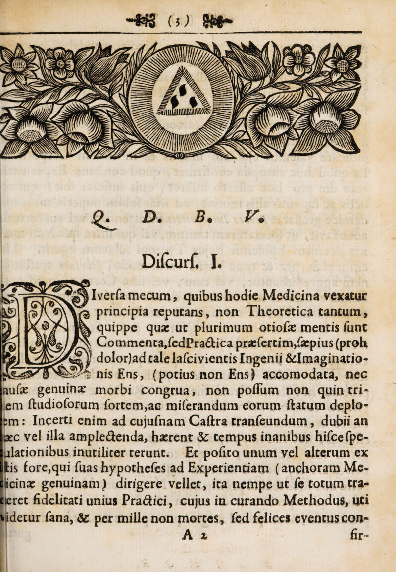 (5) ^ D. B. V. Difcurf. I. Iverfamecum, quibus hodie Medicina vexatur principia reputans, non Theoretica tantum, quippe qua: ut plurimum otiofa: mentis funt Commenta,fedPra&ica praefertim,fatpius (proh dolor)ad tale lafci vientis Ingenii &Imaginatio- nis Ens, (potius non Ens) accomodata, nec aufas genuina: morbi congrua, non polium non quin tri^ em ftudioforum fortem,ac miferandum eorum ftatum deplo- sm: Incerti enim ad cujufnam Caftra tranfeundum, dubii an azc vel illa ampledenda, hasrent <Sc tempus inanibus hifcefpe- ulationibus inutiliter terunt. Et pofito unum vel alterum ex lis fore,qui fuas hypothefes ad Experientiam (anchoramMe- picina: genuinam) dirigere vellet, ita nempe ut fe totum tra- cieret fidelitati unius Pra&ici, cujus in curando Methodus, uti didetur fana, & per mille non mortes, fed felices eventuscon- A z fir -