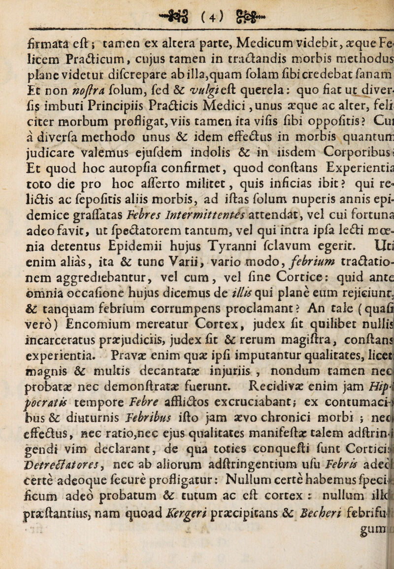 firmatieft ; tamen ex altera parte, Medicum videbit, aequeFe licem Pradicum, cujus tamen in tradandis morbis methodus plane videtur difcrepare abilla,quam folamfibi credebat fanam Et non noflra folum, fed &: vulgtcR. querela: quo fiat u.c diver- fi$ imbuti Principiis Pradicis Medici ,unus aeque ac alter, feli citer morbum profligat, viis tamen ita vifis fibi oppofitis? Cui a diverfa methodo unus Sc idem effedus in morbis quantum judicare valemus ejufdem indolis &: in iisdem Corporibus i Et quod hoc aucopfia confirmet, quod conflans Experientia toto die pro hoc afferto militet, quis inficias ibit ? qui re¬ lidis ac fepoficis aliis morbis, ad iftas folum nuperis annis epi¬ demice graffatas Febres Intermittentis attendat, vel cui fortuna adeo favit, ut fpedatorem tantum, vel qui intra ipfa ledi moe¬ nia detentus Epidemii hujus Tyranni fclavum egerit. Uti enim alias, ita &e tunc Varii, vario modo, febrium tradatio- nem aggrediebantur, vel cum, vel fine Cortice: quid ante ©mnia occafione hujus dicemus de illis qui plane eum rejiciunt* &C tanquam febrium corrumpens proclamant ? An tale (quafi vero) Encomium mereatur Cortex, judex fit quilibet nullis incarceratus praejudiciis, judex fit & rerum magiftra, conflans experientia. Pravae enim quae ipfi imputantur qualitates, licet: magnis 3c multis decantatae injuriis , nondum tamen nec probatae nec demonftratae fuerunt. Recidivae enim jam Hip4 poeratis tempore Febre afflidos excruciabant? ex contumaci? bus <$£ diuturnis Febribus ifto jam aevo chronici morbi 5 neci effedus, nec ratio,nec ejus qualitates manifeflae talem adftrin«i gendi vim declarant, de qua toties conquefii funt Corticis 'Detreilatores, nec ab aliorum adftringentium ufu Febris adecf Certe adeoque fecure profligatur: Nullum certe habemus fpeei ^: ficum adeo probatum &e tutum ac eft cortex : nullum ilici: prae flant itis, nam quoad Kergeri praecipitans dc Becheri febriful ' j: glimju