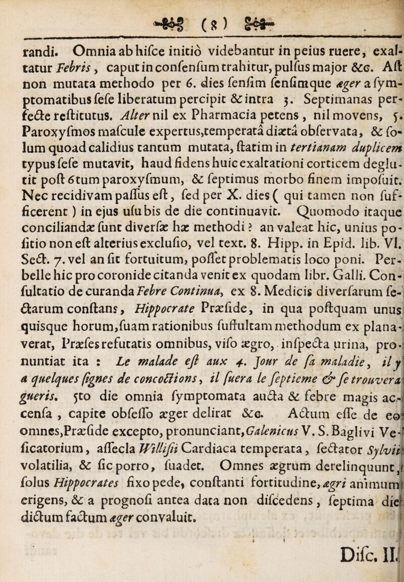 *#« (*> lat¬ randi. Omnia ab hifce initio videbantur in peius ruere, exal¬ tatur Febris, caput in confenfum trahitur, pulfus major &c. Aft non mutata methodo per 6. dies fenfim fcnfimque ager a fym- ptomatibus fefe liberatum percipit &c intra 5. Septimanas per- fe&e reftitutus. Alter nil ex Pharmacia petens , nil movens, 5. Paroxyfmos mafcule expertus,temperata diatta obfervata, &; fo- lum quoad calidius tantum mutata, ftatim in tertianam duplicem typus fefe mutavit, haud fidens huic exaltationi corticem deglu- tit portatumparoxyfmum, & feptimus morbo finem impofuit. Nec recidivam pafluseft, fedper X. dies( qui tamen non fuf- ficerent) in ejus ufubis de die continuavit. Quomodo itaque conciliandas funt diverfas ha: methodi ? an valeat hic, unitis po¬ litio non eft alterius exclufio, vel text. 8. Hipp. in Epid. lib. VI. Se£E 7. vel an fit fortuitum, poffet problematis loco poni. Per¬ belle hic pro coronide citanda venit ex quodam libr. Galli. Con- fultatio de curanda Febre Continua, ex 8. Medicis diverfarum fe¬ rtarum conflans, Hippocrate Prsefide, in qua poftquam unus quisque horum,fuam rationibus fuftultammethodum ex plana- verat, Pncfesrefutatis omnibus, vifo tegro, infpeda urina, pro*i nuntiat ita : Le malade ejl aux Jour de fk maladie, il y\ a quelques (ignes de concoFtions, il fuera le feptieme & fe trouvera\ gueris. Jto die omnia fymptomata au£ta & febre magis ac.« cenfa , capite obfeflo arger delirat &c. Adhim efle de eo? omnes,PrasGde excepto, pronunciant,(7^/^/V^ V. S. Baglivi Ve*’ ficatorium, affecla Willifii Cardiaca temperata, feftator Sylvii: volatilia, &c ficporro, fuadet. Omnes a:grum derelinquunt y folus Hippocrates fixo pede* conflanti fortitudine, agri animu™ erigens, &: a prognofi antea data non difcedens, feptima dief di&um facium ager convaluit. Difc. III
