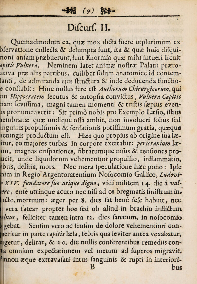 DifcurH II. Quemadmodum ea, quae mox di&a fuere utplurimum ex bfervatione colle&a & defumpta funt, ita Sc quae huic difqui- cioni anfampraebuerunt, funt Enormia quae mihi intueri licuit aptis Vulnera. Neminem latet animae noflrae Palatii prsero- ativa prae aliis partibus, cuilibet folum anatomice id contem- lanti, de admiranda ejus ftru&ura & inde deducenda fun&io- e conflabit: Hinc nullus fere eft Authorum Chirurgicorum^opi on Hippocratem fecutus &£ autopfia convidus, Vulnera Capitis :iam leviflima, magni tamen momenti & triftis farpius even- as pronunciaverit: Sit primo nobis pro Exemplo Laefio, ifliuS lembranas quae undique offa ambit, non involucri folius fed inguinis propulfionis &: fenfationis potiflimum gratia, quasque leningis produ&um eft. HaeG quo propius ab origine fualac- itur, eo majores turbas in corpore excitabit: pericranium \x* im, magnas crifpationes, fibrarumque nifus &: cenfiones pro- ucit, unde liquidorum vehementior propulfio, inflammatio, :bris, deliria, mors. Nec mera fpeculatione haec pono : Ipfc nim in Regio Argentoratenfium Nofocomio Gallico, Ludovi- * XIV,\ fundatorefuo utique digno, vidi militem 14. die a vuU erey enfe utrinque acuto necnifi ad os bregmatis finiftrum in* iifto,mortuum: aeger per 8. dies fat bene fefe habuit, nec vera fatear propter hoc fed ob aliud in brachio infli&um Itinus, feliciter tamen intra 11. dies fanatum, in nofocomio [1 gebat. Senfim vero ac fenfim de dolore vehementiori eon- ||eritur in parte capitis laefa, febris qua leviter antea vexabatur, 11 getur, delirat, &: 20. die nullis conferentibus remediiscon- ia omnium expe&ationem vel metum ad fuperos migravit, fianon aeque extravafati intus fanguinis &c rupti in interiori- B bus