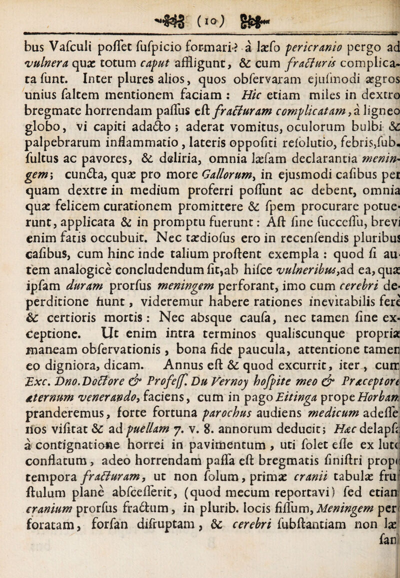 HNIS (io-) bus Vafculi pollet fufpicio formarim a laefo pericranio pergo ad vulnera quae cotum caput affligunt, &: cum fraffuris complica¬ ta funt. Inter plures alios, quos obfervaram ejufinodi aegros unius faltem mentionem faciam : Hic etiam miles in dextro bregmate horrendam paftus eft fraEluram complicatam> a ligneo globo, vi capiti adado > aderat vomitus, oculorum bulbi palpebrarum inflammatio , lateris oppofiti reiolutio, febris/ub. fultus ac pavores, &; deliria, omnia laefam declarantia menin- gemi cundta, quae pro more Gallorum, in ejusmodi cafibus pet quam dextre in medium proferri poliunt ac debent, omnia quae felicem curationem promittere & fpem procurare potue¬ runt, applicata & in promptu fuerunt: Aft fine fucceffu, brevi enim fatis occubuit. Nec taediofus ero in recenfendis pluribus cafibus, cum hinc inde talium proflent exempla : quod fi au¬ tem analogice concludendum fit,ab hilce vulneribus,ad ea,quse ipfam duram prorfus meningem perforant, imo cum cerebri de- perditione fiunt, videremur habere rationes inevitabilis fere &: certioris mortis: Nec absque caufa, nec tamen fine ex¬ ceptione. Ut enim intra terminos qualiscunque propria maneam obfervationis, bona fide paucula, attentione tamen eo digniora, dicam. Annus eft &: quod excurrit, iter , cuir Exc. Dno. Dofflore & Profe(f. Du Vernoy hofpite meo & Pracepton Aternum venerando, faciens, cum in pagoEitinga propeHorban pranderemus, forte fortuna parochus audiens medicum adelfe lios vifitat ad puellam 7. v. 8. annorum deducit; Hac delapfij a contignatione horrei in pavimentum , uti folet eile ex lut< conflatum, adeo horrendam palla eft bregmatis finiftri prope tempora fraffuram, ut non folum, primae cranii tabulae fru: ftulum plane abfceflerit, (quod mecum reportavi) fed etian cranium prorfus fradtum, in plurib. locis filium, Meningem per' foratam, forfan diftuptam, 8c cerebri fubftantiam non lae fani