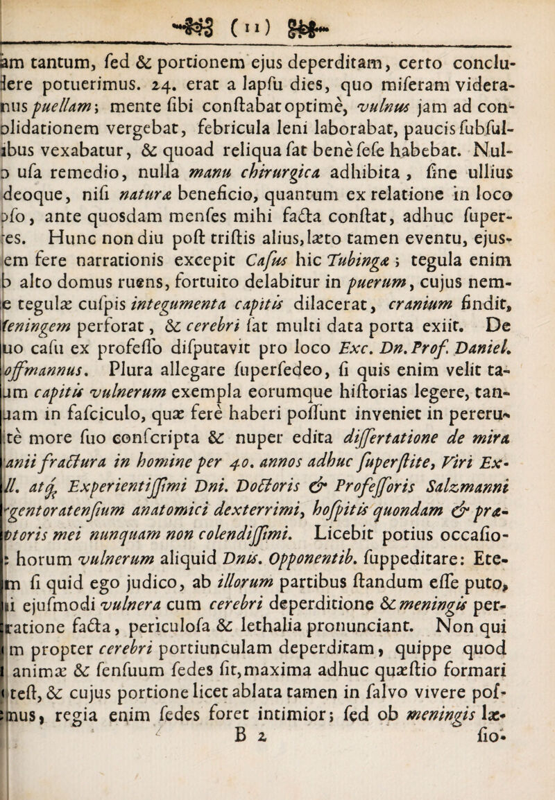 (*») am tantum, fed &c portionem ejus deperditam, certo conclu- iere potuerimus. 24. erat a lapfu dies, quo miferam videra- ruis puellammente fibi conflabat optime, vulnus jam ad con* olidationem vergebat, febricula leni laborabat, paucis fubful- ibus vexabatur, & quoad reliquafat benefefe habebat. Nui- 0 ufa remedio, nulla manu chirurgica adhibita, fine ullius deoque, nifi natura beneficio, quantum ex relatione in loco s>fo, ante quosdam menfes mihi fafla conflat, adhuc fuper- res. Hunc non diu pofl triflis alius, lasto tamen eventu, ejus* em fere narrationis excepit Cafus hic Tubinga ; tegula enim b alto domus ruens, fortuito delabitur in puerum, cujus nem- e tegulas cufp\s integumenta capitis dilacerat, cranium findit, teningem perforat, cerebri fat multi data porta exiit. De uo cafu ex profeffo difputavit pro loco Exc. Dn.Prof DanieL ojfmannus. Plura allegare fuperfedeo, fi quis enim velit ta- ura capitis vulnerum exempla eorumque hiflorias legere, tan- uam in fafciculo, quas fere haberi poflunt inveniet in pereru* ite more fuo confcripta &: nuper edita dijjertatione de mira anii fraffura in homine per 40. annos adhuc fuperftite, Viri Ex- //. atfy ExperientiJJimi Dni. Eo Et oris & Profejforis Salzmanni egentor at enjium anatomici dexterrimi, hofpitis quondam & pra¬ vioris mei nunquam non colendijjimi. Licebit potius occafio- : horum vulnerum aliquid Ents. Opponentib. fuppeditare: Ete- m fi quid ego judico, ab illorum partibus flandum effe puto, ni ejufmodi vulnera cum cerebri deperditione & meningis per* ratione fafla, periculofa &: lethalia pronunciant. Non qui m propter cerebri portiunculam deperditam, quippe quod I animas &: fenfuum fedes fit,maxima adhuc quasflio formari < tefl, & cujus portione licet ablata tamen in falvo vivere pof- tmus, regia enim fedes foret intimior; fed ob meningis lac* B 2 fio*