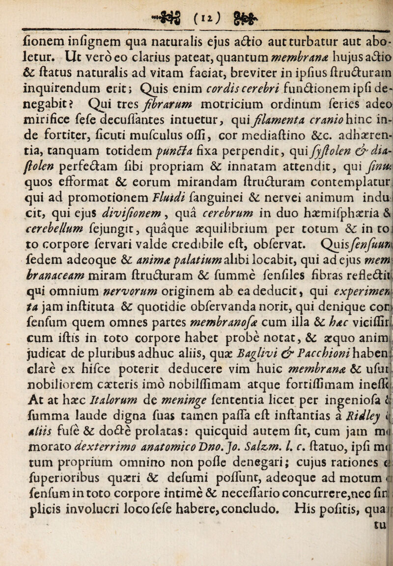 __(11) IHfr_ fionem infignem qua naturalis ejus a&io aut turbatur aut abo¬ letur. Ut vero eo clarius pateat, quantum membrana hujus a&io & ftatus naturalis ad vitam faciat, breviter inipfiusftru<fturam inquirendum erit; Quis enim cordis cerebri fun&ionem ipfi de¬ negabit? Qui tres fibrarum motricium ordinum feries adeo mirifice fefe decuffantes intuetur, qui filamenta cranio hinc in¬ de fortiter, ficuti mufculus olli, cor mediaftino &:c. adheren¬ tia, tanquam totidem punita fixa perpendit, qui fyfiolen drdia- (Iolen perfe&am fibi propriam &: innatam attendit, qui finm quos efformat eorum mirandam ftrucluram contemplatur: qui ad promotionem Fluidi fanguinei 8c nervei animum indu! cit, qui ejus divifionem, qua cerebrum in duo hemifpheria & cerebellum fejungit, quaque aequilibrium per totum &: in toi to corpore fervari valde credibile eft, obfervat. Qnisfenfuuni fedem adeoque &: anima palatium alibi locabit, qui ad ejus mem branaceam miram ftruduram 5c fumme fenfiles fibras reflecftir qui omnium nervorum originem ab ea deducit, qui experimen ta jam inftituta &: quotidie obfervanda norit, qui denique coni fenfum quem omnes partes membranofa cum illa &: hac vicifSri cum iftis in toto corpore habet probe notat, & #quo anim judicat de pluribus adhuc aliis, quas Baglivi & Pacchionihabcni clare ex hifce poterit deducere vim huic membrana &£ ufuf nobiliorem caeteris imo nobilflimam atque fortiflimam inefle At at haec Italorum de meninge lententia licet per ingeniofa li fumma laude digna fuas tamen palla eft inftantias a Ridley aliis fufe & do<fte prolatas : quicquid autem fit, cum jam mu morato dexterrimo anatomico Dno.Jo. Salz,m. h r. ftatuo, ipfi m<? tum proprium omnino non polle denegari; cujus rationes cf fuperioribus quasri & defumi polfunt, adeoque ad motum A fenfum in toto corpore intime &: neceflario concurrere,nec lirij plicis involucri loco fefe habere, concludo. His politis, qua i