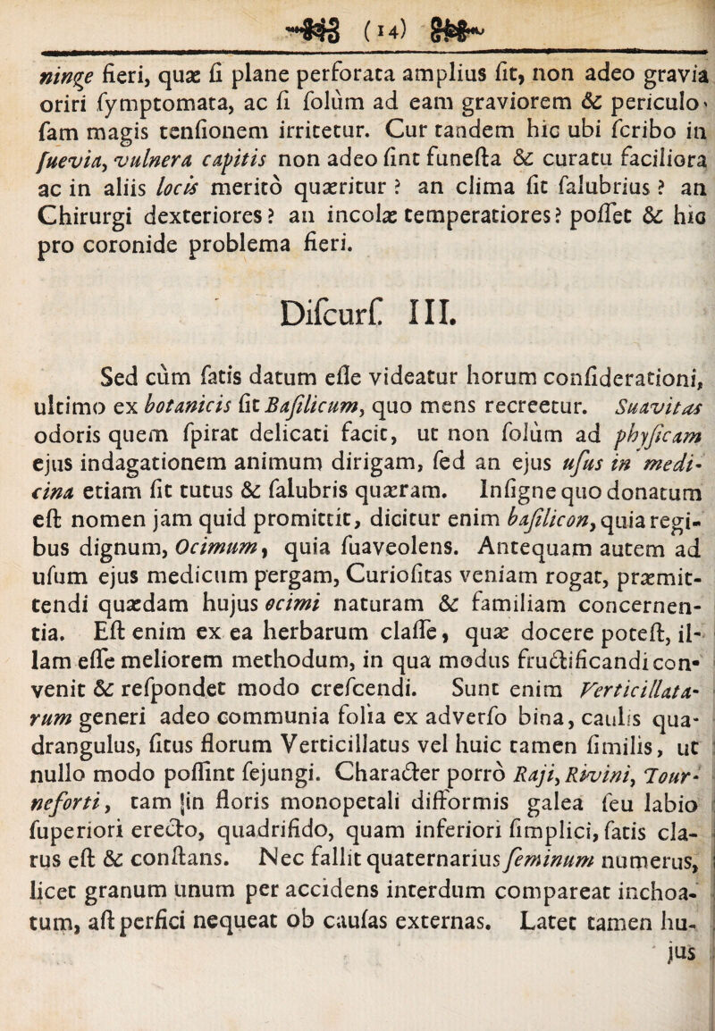 -833 (u) g&8^ ninqe fieri, quas fi plane perforata amplius fit, non adeo gravia oriri fymptomata, ac fi folum ad eam graviorem 6c periculo* fam magis tenfionem irritetur. Cur tandem hic ubi fcribo in /uevia, vulnera capitis non adeo fint funefta & curatu faciliora ac in aliis locis merito quasritur ? an clima fit falubrius ? an Chirurgi dexteriores? an incolas temperatiores? poflet & hic pro coronide problema fieri. Difcurt III. Sed cum fatis datum efle videatur horum confiderationi, ultimo ex botanicis (:xlBajiUcum, quo mens recreetur. Suavitas odoris quem fpirat delicati facit, ut non foium ad pkyfecam ejus indagationem animum dirigam, fed an ejus ufus in medi¬ cina etiam fit tutus falubris quasram. Infigne quo donatum eft nomen jam quid promittit, dicitur enim bajilicon, quia regi¬ bus dignum, Ocimum, quia fuaveolens. Antequam autem ad ufum ejus medicum pergam, Curiofitas veniam rogat, promit¬ tendi quasdam hujus ocimi naturam & familiam concernen¬ tia. Eft enim ex ea herbarum clafle, quas docere poteft, il¬ lam efle meliorem methodum, in qua modus fruftificandi con¬ venit &: refpondet modo crefcendi. Sunt enim Verticillata¬ rum generi adeo communia folia ex adverfo bina, caulis qua¬ drangulus, fitus florum Verticillatus vel huic camen fimilis, ut nullo modo poffint fejungi. Chara&er porro Raji^Rivini, lour- nefortiy tam |in floris monopetali difformis galea feu labio fuperiori erecto, quadrifido, quam inferiori fimplici, fatis cla¬ rus eft & conflans. Nec fallit quaternarius feminum numerus, licet granum unum per accidens incerdum compareat inchoa¬ tum, aft perfici nequeat ob caufas externas. Latet tamen hu« . ' jus