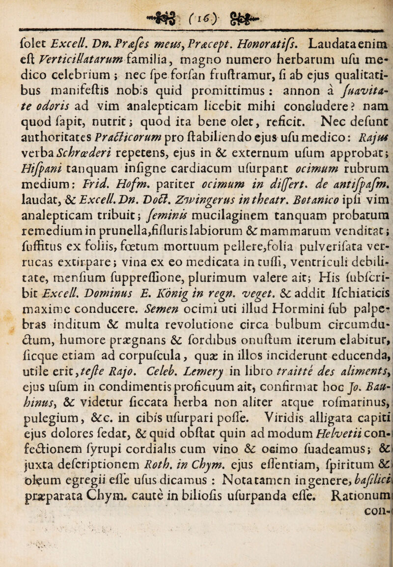 (16) 8 folet Excell. Dn.Pr&fes memyPracept. Honor atifs. Laudata enim eft Ver ticiUat arum familia, magno numero herbarum ufu me¬ dico celebrium ; nec fpe forfan fruftramur, fi ab ejus qualitati¬ bus manifeftis nobis quid promittimus: annon a /navita¬ te odoris ad vim analepticam licebit mihi concludere ? nam quod Lapit, nutrit; quod ita bene olet, reficit. Nec defunt authoritates Pr atheorum pro ftabiliendo ejus ufu medico: Rajas verbaSchroederi repetens, ejus in & externum ufum approbat; Hifpani tanquam infigne cardiacum ufurpant ocimum rubrum medium: Erid. Hofm. pariter ocimum in differt* de antifpafm. laudat, &: ExceliDn. Doti. Zwingerus intheatr. Botanico ipfi vim analepticam tribuit; feminis mucilaginem tanquam probatura remedium in prunelia,fifluris labiorum &: mammarum venditat; fuffitus ex foliis, foetum mortuum pellere,folia pulverifata ver¬ rucas excirpare; vina ex eo medicata in tufli, ventriculi debili¬ tate, menfium fuppreffione, plurimum valere ait; His fiibfcri- bit Exceli Dominus E. Konig in regn. veget. 5c addit Ifchiacicis maxime conducere. Semen ocimi uti illud Hormini fiib palpe¬ bras inditum St multa revolutione circa bulbum circumda- dum, humore praegnans fordibus onudum iterum elabitur, licque etiam ad corpufcula, quas in illos inciderunt educenda, utile crityte/le Rajo. Celeb. Lemery in libro traitte des alimentSy ejus ufum in condimentis proficuum ait? confirmat hoc Jo. Bau- hinusy videtur ficcata herba non aliter atque rofmarinus, pulegium, &:c. in cibis ufurpari pofie. Viridis alligata capiti ejus dolores fedat, &quid obftac quin ad modum Helvetii con-\ fedionem fyrupi cordiahs cum vino &: ocimo fuadeamus; Sc juxta defcriptionem Rotb. in Chym. ejus efientiam, fpiritum oleum egregii eile ufus dicamus : Nota tamen in genere, praeparata Chym. caute in biliofis ufurpanda eile. Rationum!  ;-:j ■ •> COll-i