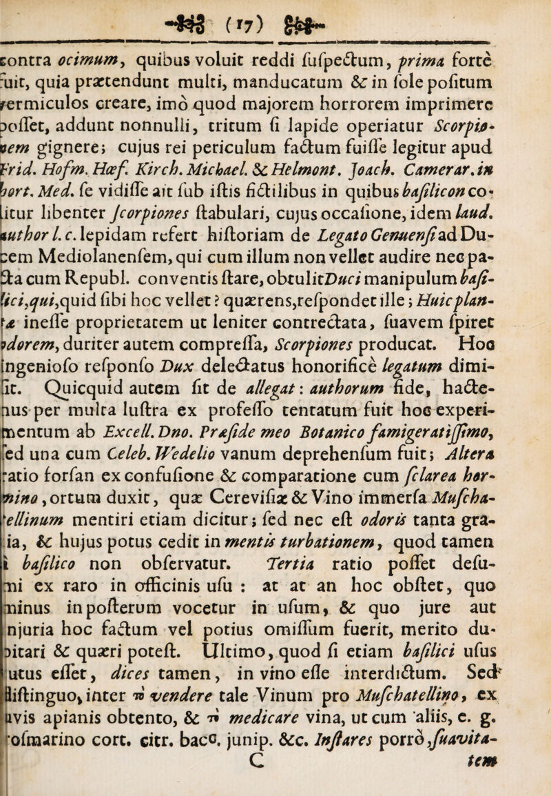 ■833 (xj) §£§»•« tontra ocimum, quibas voluit reddi fufpedtum, prima forte fuit, quia praetendunt multi, manducatum &:in folepofitum vermiculos creare, imo quod majorem horrorem imprimere reflet, addunt nonnulli, tritum fi lapide operiatur Scorpijo- vem gignere; cujus rei periculum fa&um fuifle legitur apud 1'rid. Hofm. Hcef Kirch.Michael bcHelmont. Joach. Camerar. in bort.Med, fe vidifleait fub iftis fictilibus in quibus bajiliconco¬ litur libenter Jcorpiones ftabulari, cujus occafione, idem laud. mthorl.c.lepidam refert hifloriam de Legato GenuenjizdDu¬ cem Mediolanenfem, qui cum illum non vellet audire nec pa- 3:a cum Republ. conventis ftare,obtuIitD# dmanipulumbaji- fvd,^/d,quid fibi hoc vellet ? quserens,refpondet ille; Huicplan- inefle proprietatem ut leniter contrectata, fuavem fpiret ?dorem, duriter autem comprefia, Scorpiones producat. Hoo ingeniofo refponfo Dux dele&atus honorifice legatum dimi- [It. Quicquid autem fit de allegat: authorum fide, hadte- nus per multa luftra ex profeflb tentarum fuit hoc experi¬ mentum ab Excell.Dno. Prajide meo Botanico famigeratijJimoy fed una cum Celeb.Wedelio vanum deprehenfum fuit; Altera ratio forfan exconfufione & comparatione cum felarea hor- mna, ortum duxit, qua: Cerevifise & Vino immerfa Mufcha- 'ellinum mentiri etiam dicitur j fed nec eft odoris tanta gra- ia, bc hujus potus cedit mmentis turbationem, quod tamen t bafilico non obfervatur. Tertia ratio poflFet defu- mi ex raro in officinis ufu : at at an hoc obftet, quo minus inpofterum vocetur in ufum, & quo jure aut njuria hoc fadum vel potius omifllim fuerit, merito du¬ bitari bc quaeri poteft. Ultimo, quod fi etiam bafilici ufus utus efifet, dices tamen, in vino efle interdidum. Sed* Biftinguo* inter w vendere tale Vinum pro Mufckatellino, ex uvis apianis obtento, & ^ medicare vina, ut cum ‘aliis, e. g. ofraarino cort. citr. bacc. junip. &c. Injlares porro,fuavita- C tem
