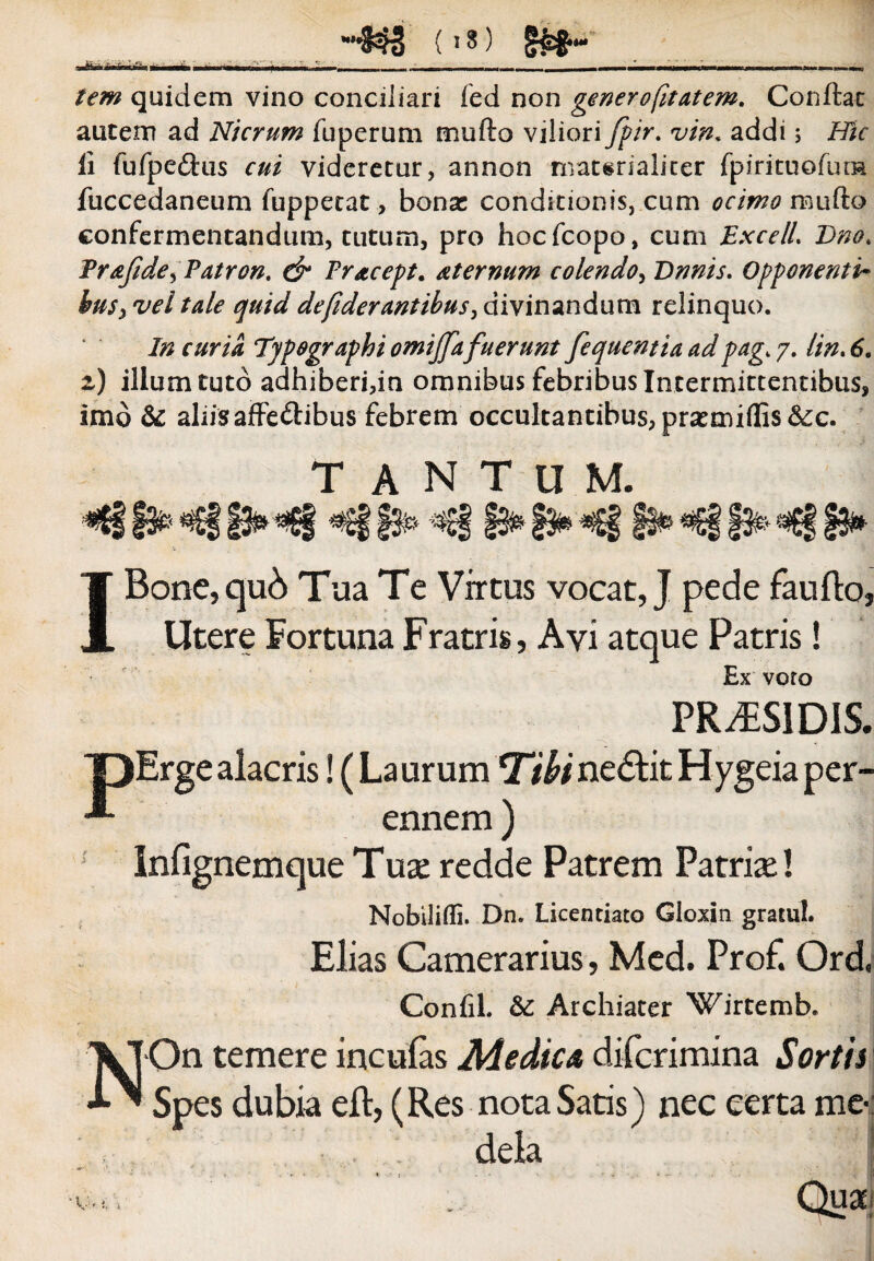 ....____,,_. —.. tcm quidem vino conciliari fed non genero fit at em. Conftat autem ad Nicrum fuperum mufto viliori fpir. vin. addi; Hic li fufpedtus cui videretur, annon materialiter fpirituofurn fuccedaneum fuppetat, bonas conditionis, cum ocimo mufto confermentandum, tutum, pro hocfcopo, cum Excel/. Dno. Frafde^Patron. dr Fracept. sternum colendo, Dnnis. Opponenti• hus^veitde quiddefiderantibus >divinandum relinquo. In curia Typographi omijjafuerunt fequentia adpag. 7. Un. 6. 2) illum tuto adhiberi,in omnibus febribus Intermittentibus, imo & aliisaffe&ibus febrem occultantibus, prasmiflis&c. TANTUM. *8f9*«G§§3n«8 §§#>*€§f&*«£§f3* IBone, qub Tua Te Virtus vocat, J pede faufto, Utere Fortuna Fratris, Ayi atque Patris! Ex voro PR^SlDiS. eris! (Laurum Ubine£tit Hygeiaper¬ ennem ) infignemque Tux redde Patrem Patria*! Nobilifli. Dn. Licentiato Gloxin gratul* Elias Camerarius, Med. Prof. Ord, Confil. & Archiater Wirtemb. On temere inculas Medica diferimina Sortis Spes dubia eft, (Res nota Satis) nec certa me-: dela