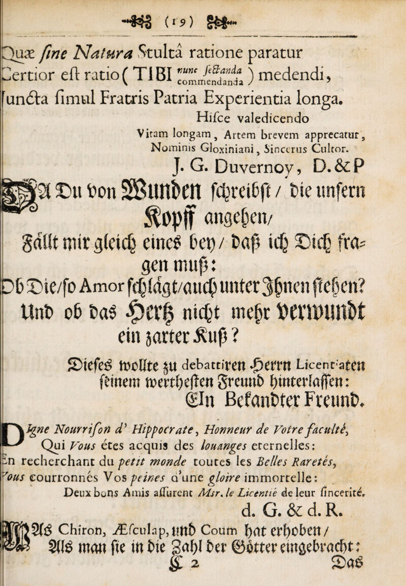 --§33 (»'?) §£$•« r^i Quas fine Natura Stulta ratione paratur ertior eft ratio( TIBI TZltZ'i ) medendi, undla fimul Fratris Patria Experientia longa. Hifce valedicendo Viram longam 5 Artem brevem apprecatur 9 Nominis Gloxiniani 5 Sincerus Cultor. J. G. Duvernoy, D.&P £>u fcon SBtmkn fcpreifcft / tne imfern $opff ange&en/ gdlft mir gleicfe emes Dei)/ t>ap id) 2)ut fra* gen miifj: DF Die/fo Amor ftf)Idgt/aucf) linter 3jjnen ftejjen? Unt> 06 t>a$ Qttfy nic^t mej)t l£>CVU>iUt&t ein jarter ? SDtefeg tocOte ju debattiren Sjtvtn Ucenvatett ftinern ft>ertf)ef!en greunt» {)interlafien: (Eln Befanfcter Fmint». 'A ¥\%ne Nourrifon d5 Hippocrate, Honneur de Votre f acuite? Qui etes aequis des louanges erernelles: in recherchant du petit monde coutes les Belles Rarefis, eourronnes Vos peines QJune immortelle: Deuxbons Amis aiTurenc MsrJe Licentte deleur iincerite, d. G. & d. R. Chiron, jdEfculap, tltt5 Coum f)tft CP^Cbeit/ mou fte tn ine gaf)l ber ©otter emfiebracbt;