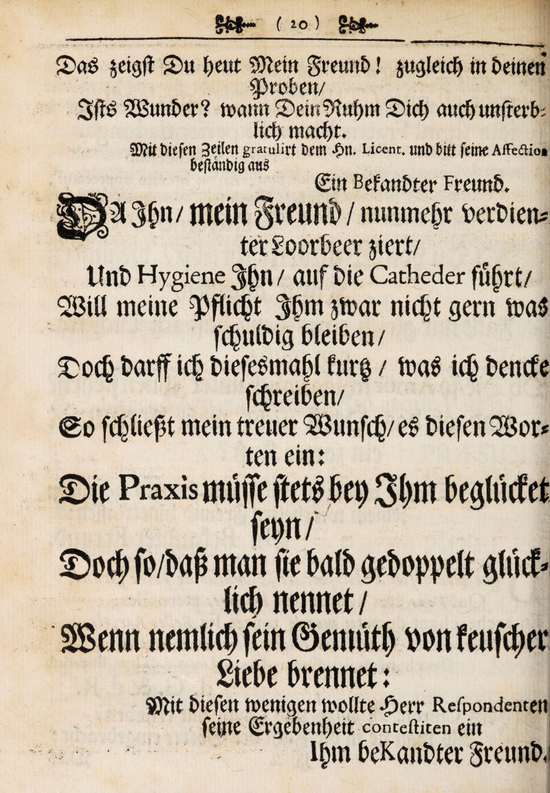 §£§• ( 1o) 2>aS jetgjt 2>u fjeut SDletn grcunt) l psletcf) in Detnen probat/ 3ffS 2Bunt>er? tfomt SemSfaljm Stcf) auct> unfrevfc Itd) mac^t. 3Sit tiefen 3etlert graruiirt tmtt -On. Licent, mib fciit feitte AiFeaio» fceficmtng «u$ ©n BefanDter FreunD. H(2l 3{n / metit §teunb / nunmejjr DerDten* tetSoordeer jicrt/ ttnD Hygiene 3jjtt / auf Die Cacheder filjjrt/ 2BtU meine 3§m atoar nicf^t gern fc^ulDig DteiDen/ £>oc(j Darff t$ Dtefe^nia^l fur| / toa$ ic£ Dencfe fc^reiDen/ fcpept rnein treuer 2Bunfc(j/ e$ DiefenSBor* te n ein: ©te Praxis mujfe ff et$ kt) beglMet fet)n/ ©0$ fo/bap rnan fte balb geboppelt glucE- Itcf) nennet / SBenn nemltcf) fetn ©emttrt) t» on fcuftyer £tebe brennet: $ftit Nefen ft>enigen n>otlte Refpondenten fetjte ©geknljeit conteftiten ein l(nn DeKanDter SretmD,