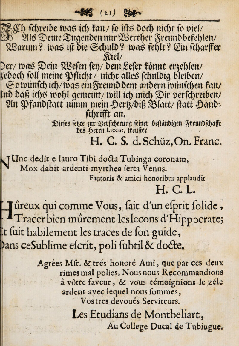 S&gft fc&retbe h>»S tcf> fatt/ fo tffS £>odE> tticf>t fo oiel/ E» 2((g SemeSrugenbe» mir 2Bettf)er greimbbefebfe»/ SBarum ? mas ttf bte ©d)uli> ? mas fet)lt ? St» fcf>avffe»r $tel/ Der/ maS ©et» 2Befe» fet>/ bem £efer fomtt er$ef)le»/ ^ebocf) foD metne tyfkdjt/ ntcfjt afleS fdmlbtg bletben/ o tiumfcf) tcf>/ maS em greuttb bem anbern trnmfcfjcn fa»/ l»b bag tdjS tioo^l gemetnt/ rntll icb rntd) S)ir oerfcijreibe»/ 51» spfaobffatt ntmm met» <£>er|/b$ 93latt/ ffatt #a»b; fcbrtfft a». £>iefe3 fc^tc sue SBecuc&erung feitier bcfianbigni greimbfcfjaffc bcS .tjerai Liceat, tceultec H. C. S. d. Schuz, On. Franc. * \ tine dedit e lauro Tibi do&a Tubinga coronaro, Mox dabit ardenti myrthea ferta Venus. Fautoris & amici honoribus applaudit H. C. L. Jureux qui comme Vous, fait d’un efprit folide, ' ■*Tracerbien murement leslecons d’Hippocratej !t fuit habilement les traces de fon guide, )ans ceSublime e (erit, poli fubtil & do£te. Agrees Mfr. &tres honore Ami, que |3ar ces deux rimes mal polies, Nousnous Recommandions a votfe faveur, & vous temoignions le,zele ardent avec lequel nous fommes, Vos tres devoues Serviteurs. Les Etudians de Montbeliart, Au CoIIege Dueal dc Tubioguc.