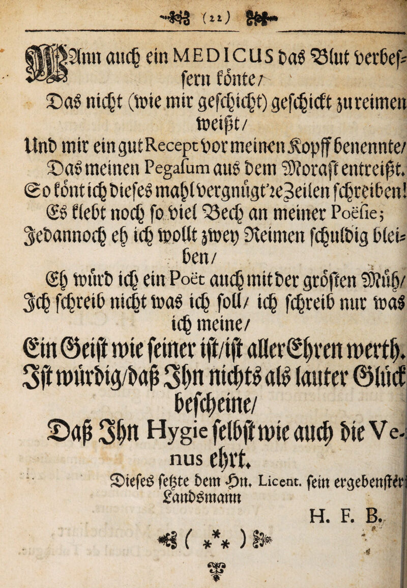 ^ Ut) $»- i2(nn ancfj em medicus $Mut t>er6ef- feni fontem 1 1 j £)a£ ntcjt (fote mtr gefcfncjt) gefcgicft juretmen foeipt/ Unt> mtr ein gut Recept or metnen $opff fjenennte/ £)a£ metnen Pegafum atfo t)em 3ftorafc entreipt. Bo fdnttcfctnefeS ma^ergnugrie^eilen fcptefoen! fledt noc§ fofriel ^3ec§ an metner Poefiej |et»annoe§ ep tc§ fooltt jfoet) Dtetmen fcfntfotg OteU ; t>en/ : ,s. I (£§ fonrt» tc£ einPoet aucfjmitfcer grdjlen f§?u§/ M fcf^refo nfdkfoas tcfj foti/ tc§ f^retd nur foa$ ic§ metne/ Sin ©eift «)ie frittev tft/ift aflergjiven ntcrtf). 3ft nnivbuj/bafj 3|n nidbtb <th> lauter ©hiet bcfchciti e/ ©dj$ 3^i HygiefrihfftDieauc^ bie Ve. nus etnt 5)tefe$ fetate 5em •£>», Licent, fettt ergebenffft £<mb£nt<mn