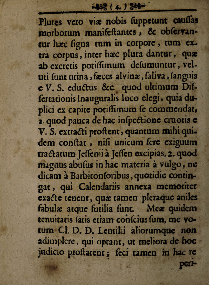 _SIMUM»*’_ Plurcs vero viae nobis luppetunt cauflas morborum manifcftantes » & obfervan* cur haec figna tum in corpore , tum ex¬ tra corpus, inter haec plura dantur, quae ab excretis potiflimum defumuntur, vel- uti funt urina, faeces alvinae, faliva, fanguis c V. S. cdultus &c quod ultimum Dif- fertationisInauguralis loco elegi, quia du¬ plici ex capite potiflimum (e commendat, i. quod pauca de hac infpeltionc cruoris e V. S. extradti proflent, quantum mihi qui¬ dem conflat, nifi unicum fere exiguum tra&atum JdTenii a Jeflcn excipias, 2. quod magnus abufus in hac materia a vulgo, ne dicam a Barbitonforibus .quotidie contin¬ gat, qui Calendariis annexa memoriter exalte tenent, quae tamen pleraque aniles fabulae atque futilia funt. Meae quidem tenuitatis fatis etiam confcius fum, me vo¬ tum Cl D. D. Lcntilii aliorumque non adimplere, qui optant, ut meliora dc hoc Judicio proflarent i feci tamen in hac re